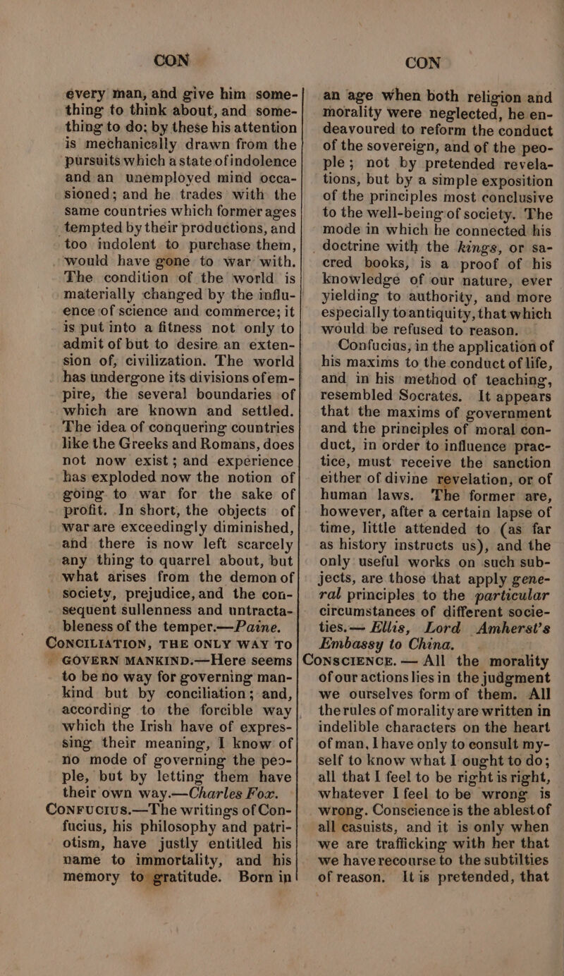 évery man, and give him some- thing to think about, and some- thing to do; by these his attention is mechanically drawn from the pursuits which a state of indolence and an unemployed mind occa- sioned; and he trades’ with the same countries which former ages _tempted by their productions, and too imdolent to purchase them, would have gone to war with. The condition of the world is ence of science and commerce; it is put into a fitness not only to admit of but to desire an exten- pire, the several boundaries of which are known and settled. The idea of conquering countries like the Greeks and Romans, does not now exist; and experience has exploded now the notion of going. to war for the sake of profit. In short, the objects of warare exceedingly diminished, and there is now left scarcely any thing to quarrel about, but what arises from the demon of societv, prejudice,and the con- sequent sullenness and untracta- bleness of the temper.—Pazne. CoNCILIATION, THE ONLY WAY To _ GOVERN MANKIND.—Here seems to be no way for governing man- kind but by conciliation; and, according to the forcible way which the Irish have of expres- sing their meaning, I know of no mode of governing the peo- ple, but by letting them have their own way.—Charles For. Conrucius.—The writings of Con- fucius, his philosophy and patri- otism, have justly entitled his name to immortality, and his memory to gratitude. Born in an age when both religion and morality were neglected, he en- deavoured to reform the conduct of the sovereign, and of the peo- ple; not by pretended revela- tions, but by a simple exposition of the principles most conclusive to the well-being of society. The mode in which he connected his cred books, is a proof of his knowledge of our nature, ever yielding to authority, and more especially toantiquity, that which would be refused to reason. Confucius, in the application of his maxims to the conduct of life, and in his method of teaching, resembled Socrates. It appears that the maxims of government and the principles of moral con- duct, in order to influence prac- tice, must receive the sanction either of divine revelation, or of human laws. The former are, however, after a certain lapse of time, little attended to (as far as history instructs us), and the only useful works on such sub- jects, are. those that apply gene- ral principles to the particular circumstances of different socie- ties. — Ellis, Lord Amherst’s Embassy to China. of our actions lies in the judgment we ourselves formof them. All therules of morality are written in indelible characters on the heart of man, I have only to consult my- self to know what I ought to do; all that I feel to be right is right, whatever I feel to be wrong is wrong. Conscience is the ablestof all casuists, and it is only when we are trafficking with her that we haverecourse to the subtilties of reason. Itis pretended, that