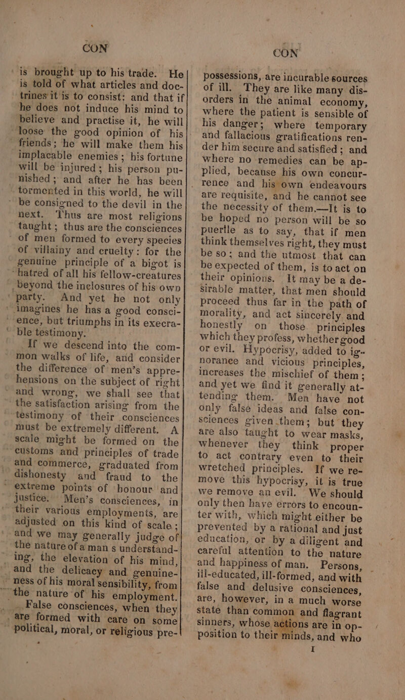 ‘ CON is told of what articles and doc- trines’ it is to consist: and that if he does not induce his mind to believe and practise it, he will implacable enemies ; his fortune will be injured; his person pu- nished ; and after he has been tormented in this world, he will next. T’hus are most religions taught; thus are the consciences of villainy and cruelty: for the genuine principle of a bigot is And yet he not only ble testimony. If we descend into the com- mon walks of life, and consider the difference of men’s appre- hensions on the subject of right the satisfaction arising from the must be extremely different. A scale might be formed on the and commerce, graduated from justice.’ Men’s consciences, in their various employments, are adjusted’ on this kind of scale ; the nature of a man s understand- ing, the elevation of his mind, CON possessions, are incurable sources of ill. They are like many dis- orders in the animal economy, where the patient is sensible of his danger; where temporary and fallacious gratifications ren- der him secure and satisfied; and where no remedies can be ap- plied, because his own concur- renee and his own endeavours are requisite, and he cannot see the necessity of them.—lIt is to be hoped no person will be so puertle as to say, that if men think themselves ri¢ht, they must be so; and the utmost that can be expected of them, is to act on their opinions. It may be a de- Sirable matter, that men should proceed thus far in the path of morality, and act sincerely and honestly on those principles which they profess, whether good or evil. Hypocrisy, added to ig norance and vicious principles, increases the mischief of them ; and yet we find it generally at- tending them. Men have not only false ideas and false con- sciences given them; but they are also taught to wear masks, Whenever they think proper to act contrary even to their wretched principles. If we re- move this hypocrisy, it is true we remove an evil. We should only then have errors to encoun- ter with, which might either be prevented by a rational and just education, or by a diligent and careful attention to the nature and happiness of man. Persons, ; ill-educated, ill-formed, and with false and delusive consciences, are, however, in a much worse state than common and flagrant sinners, whose silos are in op- position to their minds, and who | I