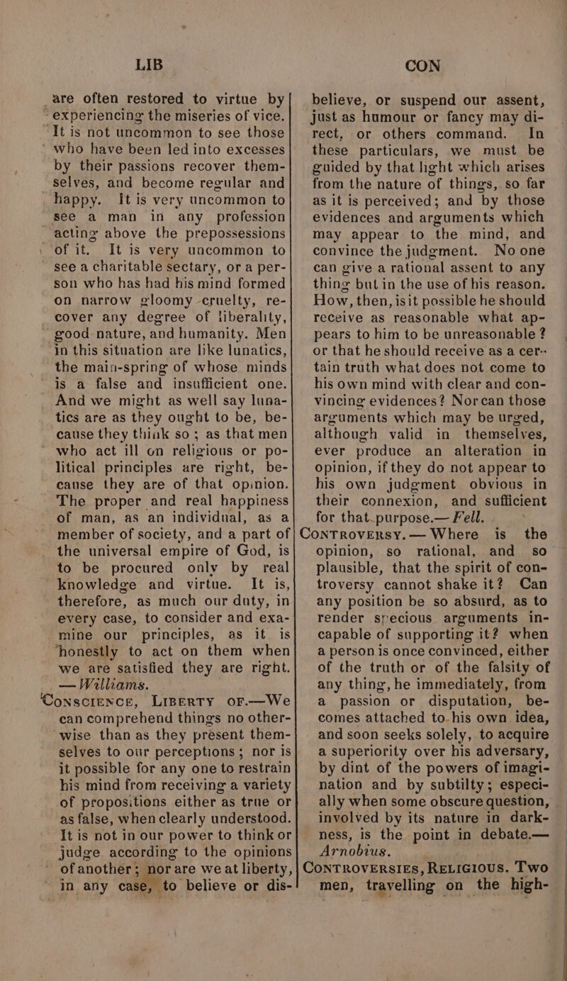 LIB _are often restored to virtue by experiencing the miseries of vice. It is not uncommon to see those ‘ who have been led into excesses by their passions recover them- selves, and become regular and happy. It is very uncommon to see a man in any profession acting above the prepossessions of it. It is very uncommon to see a charitable sectary, or a per- son who has had his mind formed on narrow gloomy cruelty, re- _ cover any degree of liberality, ~ good nature, and humanity. Men in this situation are like lunatics, the main-spring of whose minds is a false and insufficient one. And we might as well say luna- tics are as they ought to be, be- cause they thiak so; as that men who act ill on religious or po- litical principles are right, be- cause they are of that opinion. The proper and real happiness of man, as an individual, as a the universal empire of God, is to be procured only by real knowledge and virtue. It is, therefore, as much our duty, in every case, to consider and exa- mine our principles, as it is ‘honestly to act on them when we are satisfied they are right. — Walliams. ‘Conscience, Liperty or.—We can comprehend things no other- ‘wise than as they present them- selves to our perceptions; nor is it possible for any one to restrain his mind from receiving a variety of propositions either as true or as false, when clearly understood. It is not in our power to think or judge according to the opinions of another; norare weat liberty, ~ In any case, to believe or dis- CON believe, or suspend our assent, just as humour or fancy may di- rect, or others command. In these particulars, we must be guided by that hght which arises from the nature of things, so far as it is perceived; and by those evidences and arguments which may appear to the mind, and convince the judgment. Noone can give a rational assent to any thing but in the use of his reason. How, then, isit possible he should receive as reasonable what ap- pears to him to be unreasonable ? or that he should receive as a cer~ tain truth what does not come to his own mind with clear and con- vincing evidences? Norcan those arguments which may be urged, although valid in themselves, ever produce an alteration in Opinion, if they do not appear to his own judgment obvious in their connexion, and sufficient for that_purpose.— Fell. Opinion, so rational, and so plausible, that the spirit of con- troversy cannot shake it? Can any position be so absurd, as to render specious arguments in- capable of supporting it? when a person is once convinced, either of the truth or of the falsity of any thing, he immediately, from a passion or disputation, be- comes attached to-his own idea, and soon seeks solely, to acquire a superiority over his adversary, by dint of the powers of imagi- nation and by subtilty; especi- ally when some obscure question, involved by its nature in dark- ness, is the point in debate.— Arnobius. 7 men, ‘travelling on the high-