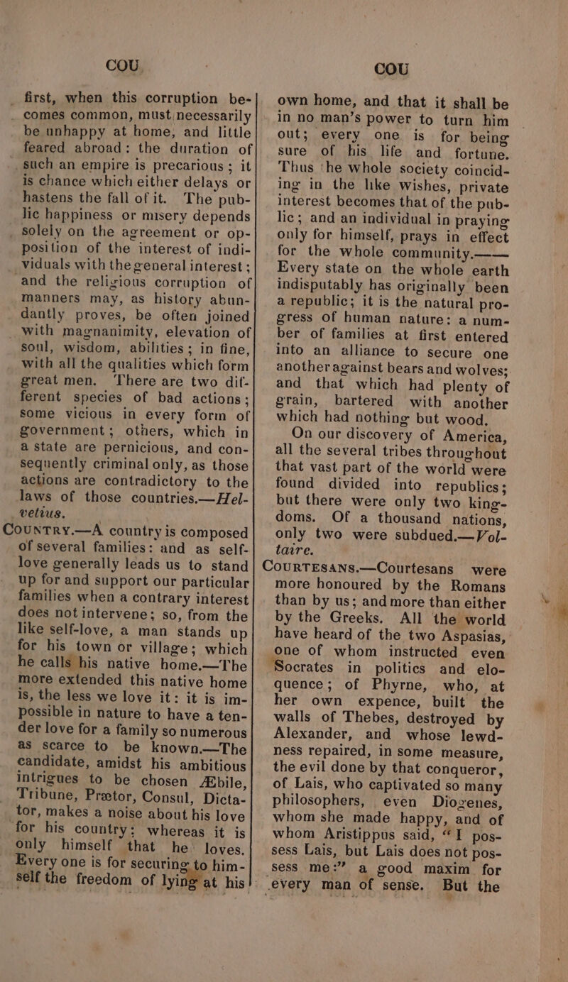 COU, _ first, when this corruption be- . comes common, must necessarily be unhappy at home, and little feared abroad: the duration of such an empire is precarious ; it is chance which either delays or hastens the fall of it. The pub- lic happiness or misery depends _ solely on the agreement or op- position of the interest of indi- viduals with the general interest ; and the religious corruption of manners may, as history abun- dantly proves, be often joined _ with magnanimity, elevation of soul, wisdom, abilities; in fine, with all the qualities which form great men. ‘There are two dif- ferent species of bad actions; some vicious in every form of government; others, which in a state are pernicious, and con- sequently criminal only, as those actions are contradictory to the laws of those countries.—Hel- _veltus. | Country.—A country is composed of several families: and as self- love generally leads us to stand up for and support our particular families when a contrary interest does notintervene; so, from the like self-love, a man stands up for his town or village; which he calls his native home.—The more extended this native home is, the less we love it: it is im- possible in nature to have a ten- der love for a family so numerous as scarce to be known.—The candidate, amidst his ambitious intrigues to be chosen fabile, Tribune, Preetor, Consul, Dicta- tor, makes a noise about his love for his country: whereas it is only himself that he loves. Every one is for securine 0 him- ‘Self the freedom of yin cou own home, and that it shall be in no man’s power to turn him out; every one is for being sure of his hfe and fortune. Thus ‘he whole society coincid- ing in the like wishes, private interest becomes that of the pub- lic; and an individual in praying only for himself, prays in effect for the whole community.—— Every state on the whole earth indisputably has originally been a republic; it is the natural pro- gress of human nature: a num- ber of families at first entered into an alliance to secure one another against bears and wolves; and that which had plenty of grain, bartered with another which had nothing but wood. On our discovery of America, all the several tribes throughout that vast part of the world were found divided into republics; but there were only two king- doms. Of a thousand nations, only two were subdued.—Vol- tatre. were more honoured by the Romans than by us; and more than either by the Greeks. All the world have heard of the two Aspasias, One of whom instructed even Socrates in politics and elo- quence; of Phyrne, who, at her own expence, built the walls of Thebes, destroyed by Alexander, and whose lewd- ness repaired, in some measure, the evil done by that conqueror, of Lais, who captivated so many philosophers, even Diogenes, whom she made happy, and of whom Aristippus said, “I pos- sess Lais, but Lais does not pos- sess me:” a good maxim for