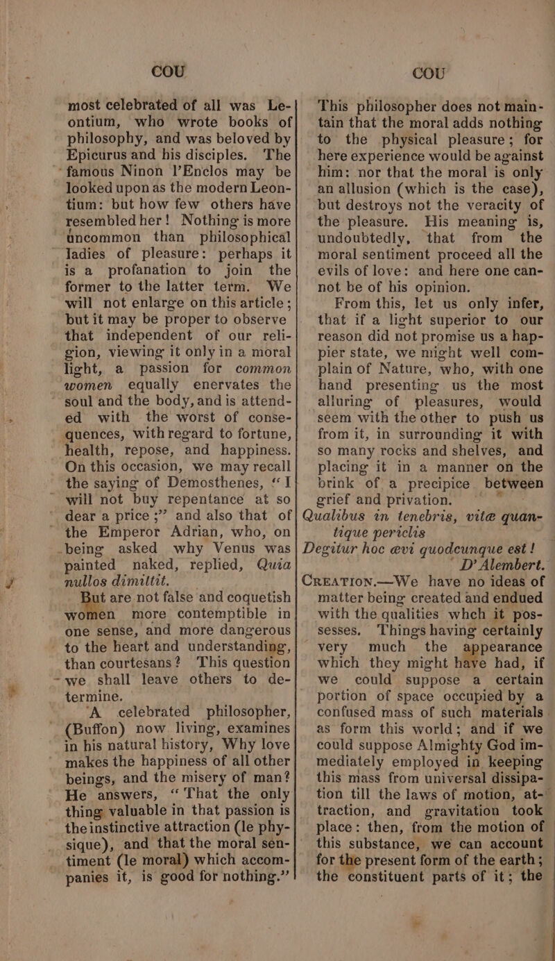 most celebrated of all was Le- ontium, who wrote books of philosophy, and was beloved by Epicurus and his disciples. The looked upon as the modern Leon- tium: but how few others have resembled her! Nothing is more ‘uncommon than philosophical former to the latter term. We will not enlarge on this article; but it may be proper to observe that independent of our reli- gion, viewing it only in a moral light, a passion for common women equally enervates the ed with the worst of conse- quences, withregard to fortune, health, repose, and happiness. On this occasion, we may recall the saying of Demosthenes, ‘I This philosopher does not main- tain that the moral adds nothing to the physical pleasure; for here experience would be against an allusion (which is the case), but destroys not the veracity of the pleasure. His meaning is, undoubtedly, that from the evils of love: and here one can- not be of his opinion. From this, let us only infer, that if a light superior to our reason did not promise us a hap- pier state, we might well com- plain of Nature, who, with one hand presenting us the most alluring of pleasures, would seem with the other to push us from it, in surrounding it with so many rocks and shelves, and placing it in a manner on the brink of a precipice between grief and privation. ~~ ~~ the Emperor Adrian, who, on -being asked why Venus was painted naked, replied, Qua nullos dimattit. ie are not false and coquetish women more contemptible in one sense, and more dangerous than courtesans? This question ~we shall leave others to de- termine. ‘A celebrated philosopher, (Buffon) now living, examines in his natural history, Why love makes the happiness of all other beings, and the misery of man? He answers, ‘That the only the instinctive attraction (le phy- sique), and that the moral sen- panies it, is good for nothing.” tique periclis * D’ Alembert. matter being created and endued with the qualities whch it pos- sesses. ‘Things having certainly _ very much the pearance which they might have had, if we could suppose a_ certain portion of space occupied by a confused mass of such materials | as form this world; and if we could suppose Almighty God im- mediately employed in keeping this mass from universal dissipa- tion till the laws of motion, at- traction, and gravitation took — place: then, from the motion of © this substance, we can account — for the present form of the earth; — the constituent parts of it; the