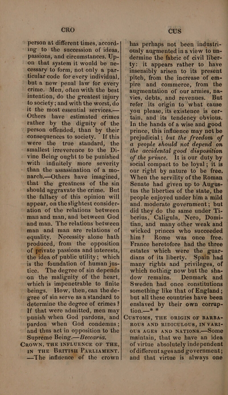 CRO person at different times, accord- ing to the succession of ideas, passions, and circumstances. Up- on that system it would be ne- cessary to form, not only a par- . ticular code for every individual, but a new penal law for every crime. Men, often with the best intention, do the greatest injury to society ; and with the worst, do it the most essential services.— Others have estimated crimes rather by the dignity of the person offended, than by their consequences to society. If this were the true standard, the smallest irreverence to the Di- ' vine Being ought to be punished with infinitely more severity - than the assassination of a mo- narch.—Others have imagined, that the greatness of the sin should aggravate the crime. But the fallacy of this opinion will - appear, on the slightest consider- ation of the relations between man and man, and between God and man. The relations between man and man are relations of equality. Necessity alone hath produced, from the opposition of private passions and interests, the idea of public utility; which is the foundation of human jus- tice. The degree of sin depends on the malignity of the heart, avhich is impenetrable to finite beings. How, then, can the de- gree of sin serve as a standard to determine the degree of crimes ? If that were admitted, men may punish when God pardons, and pardon when God condemns ; and thus act in opposition to the Supreme Being.— Beccarza. CROWN, THE INFLUENCE OF THE, IN THE British PARLIAMENT. —The infldence of the crown CUS has perhaps not been industri- ously augmented ina view to un- dermine the fabric of civil liber- ty: it appears rather to have insensibly arisen to its present pitch, from, the increase of em- pire and commerce, from the augmentation of our armies, na- vies, debts, and revenues. But refer its origin to what cause you please, its existence is cer- tain, and its tendency obvious. In the hands of a wise and good prince, this influence may not be prejudicial; but the freedom of a people should not depend on the accidental good disposition of the prince. It is our duty by social compact to be loyal; it is our right by nature to be free, When the servility of the Roman Senate had given up to Augus- tus the liberties of the state, the people enjoyed under him a mild and, moderate government; but did they do the same under Ti- berius, Caligula, Nero, Domi- tian, and many other weak and wicked princes who succeeded him? Rome was once free. France heretofore had the three estates which were the guar- dians of its liberty. Spain had many rights and privileges, of which nothing now but the sha- dow remains. Denmark and Sweden had once constitutions something like that of England; — but all these countries have been enslaved by their own corrup- tion.—* * ROUS AND RIDICULOUS, IN VARI- | OUS AGES AND NATIONS.—Some maintain, that we have an idea of virtue absolutely independent of different ages and government; and that virtue is always one
