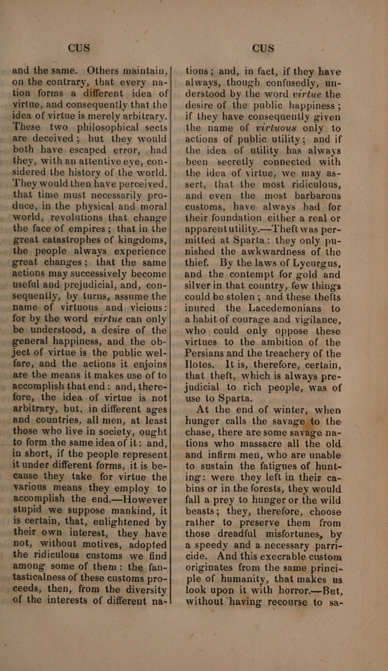 and the same. Others maintain, on the contrary, that, every na- tion forms a different idea of virtue, and consequently that the idea of virtue is merely arbitrary. These two philosophical sects are deceived; but they would both have escaped error, had they, with an attentive eye, con- sidered the history of the world. They would then have perceived, that time must necessarily pro- duce, in the physical and moral world, revolutions that change the face of empires ; that in the great catastrophes of kingdoms, the people always experience great changes; that the same actions may successively become useful and: prejudicial, and, con- sequently, by turns, assume the name of virtuous and_ vicious: for by the word wirtue can only be understood, a desire of the general happiness, and the ob- ject of virtue is the public wel- fare, and the actions it. enjoins are the means it makes use of to accomplish that end: and, there- fore, the idea of virtue is not arbitrary, but, in different ages and countries, all men, at least those who live in society, ought to form the same idea of it: and, it under different forms, it is be- cause they take for virtue the various means they employ to accomplish the end.—However stupid we suppose mankind, it is certain, that, enlightened by their own interest, they have not, without motives, adopted the ridiculous customs we find among some of them: the fan- tasticalness of these customs pro- ceeds, then, from the diversity of the interests of different na- tions ; and, in fact, if they have always, though confusedly, un- derstood by the word viriue the desire of the public happiness ; if they have consequently given the name of virtuous only to actions of public utility; and if the idea of utility has always been ‘secretly connected with the idea of virtue, we may as- sert, that the most ridiculous, and even the most barbarous customs, have always had for their foundation either a real or apparent utility.—Theft was per- mitted at Sparta: they only pu- nished the awkwardness of the thief. By the laws of Lycurgus, and the contempt for gold and silver in that country, few things could be stolen; and these thefts inured the Lacedemonians to a habit of courage and vigilance, who could only oppose these virtues to the ambition of the Persians and the treachery of the llotes. Itis, therefore, certain, that theft, which is always pre- judicial to rich people, was of use to Sparta. At the end of winter, when hunger calls the savage to the chase, there are some savage na- tions who massacre all the old and infirm men, who are unable: to sustain the fatigues of hunt- ing: were they left in their ca- bins or in the forests, they would fall a prey to hunger or the wild beasts; they, therefore, choose rather to preserve them from those dreadful misfortunes, by a speedy and a necessary parri- cide. And this execrable custom originates from the same princi- ple of humanity, that makes us look upon it with horror.—But, without ‘having recourse to sa-