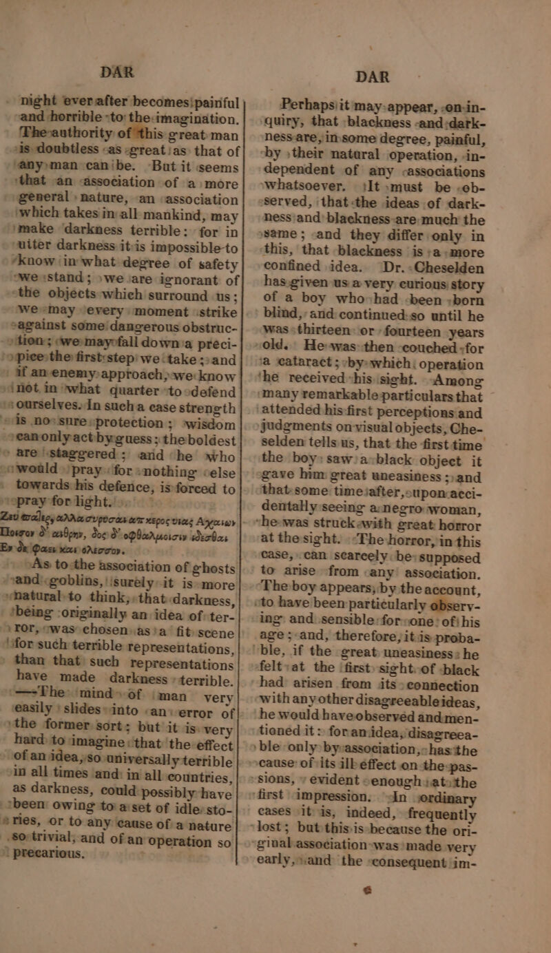 - night everafter becomesipainful | vand horrible -to: the:imagination, The-authority of this great man is doubtless «as -great/as that of ‘any»man canibe. But it seems ‘that -an «association of a +more general ) nature, an association which takes in all. mankind, may imake darkness terrible: for in uiter darkness ityis impossible to ‘know ‘in'what degree of safety owe Stand; »weJare ignorant of “the objects which surround us; cagainst some / dangerous obstruc- -» tien; ewe» mayofall down:a preci- /opieesthe firstestep we ‘take :&gt;and | if am-enemyapproach&gt;awe know “inet, mwhat quarter to :defend ‘s ourselves. In sucha case strength 18 no*'snre «protection 3; *wisdom -eeanonlyactbyguess ; the boldest © are staggered; and he who ~o would » pray «for »nothing celse towards his defence, is forced to voprayforlight... — Llowroy crbony, dog 3”. opbarucicw secbas Ex de Dass nas ortooo. As to:the association of ghosts /randi&lt;goblins,|isurély-it iss more »Matural-to think, «that ‘darkness, being :originally an: idea of:ter- Tor, swas chosenasia fit) scene \ifor such terrible representations, » than that) such representations have made darkness » terrible. ‘—+The: mind»of (man very »the former sort: but’ it is. ver hard: to imagine «that ‘the effect as darkness, could possibly have -tbeen: owing to’ aiset of idle:sto- eries, or to any cause ofia nature $0: trivial, and of an operation so | precarious. ; . DAR Perhapsiit may-appear, -on-in- ‘quiry, that -blackness -and:dark- ness-are,insome degree, painful, oby » their natural operation, -in- dependent of any -associations »whatsoever. ‘It »must be -oeb- ‘Served, thatthe ideas of dark- nhess'and’ blackness-are: much the ‘this, that blackness is &gt;a +more confined idea. Dr.:Cheselden has.given us a very curious story of a boy whovhad -been »born was «thirteen: or fourteen years ‘a cataract ; *by: which; operation ‘he received his.isight. Among ‘many remarkable particulars that judgments on-visual objects, Ghe- selden tells. us, that the firsttime the boy: saw/avblack object it gave him great uneasiness ;) and that-some timeiafter,cuponacci- dentally seeing a:negro: woman, “he-was struck avith great horror at the sight. &lt;The horror, in this case, can seareely: be: supposed to arise from -any’ association. ‘The boy appears; by the account, age; and, therefore, itis preba- feltvat the |first) sight.of -black had arisen from its &gt; connection with any other disagreeableideas, he would haveobservéd andmen- tioned it &gt; foramidea,/disagreea- ) ble only bysassociation,- has the ‘first impression. in “ginal association was made very early, sand ‘the ‘consequent im- ¢