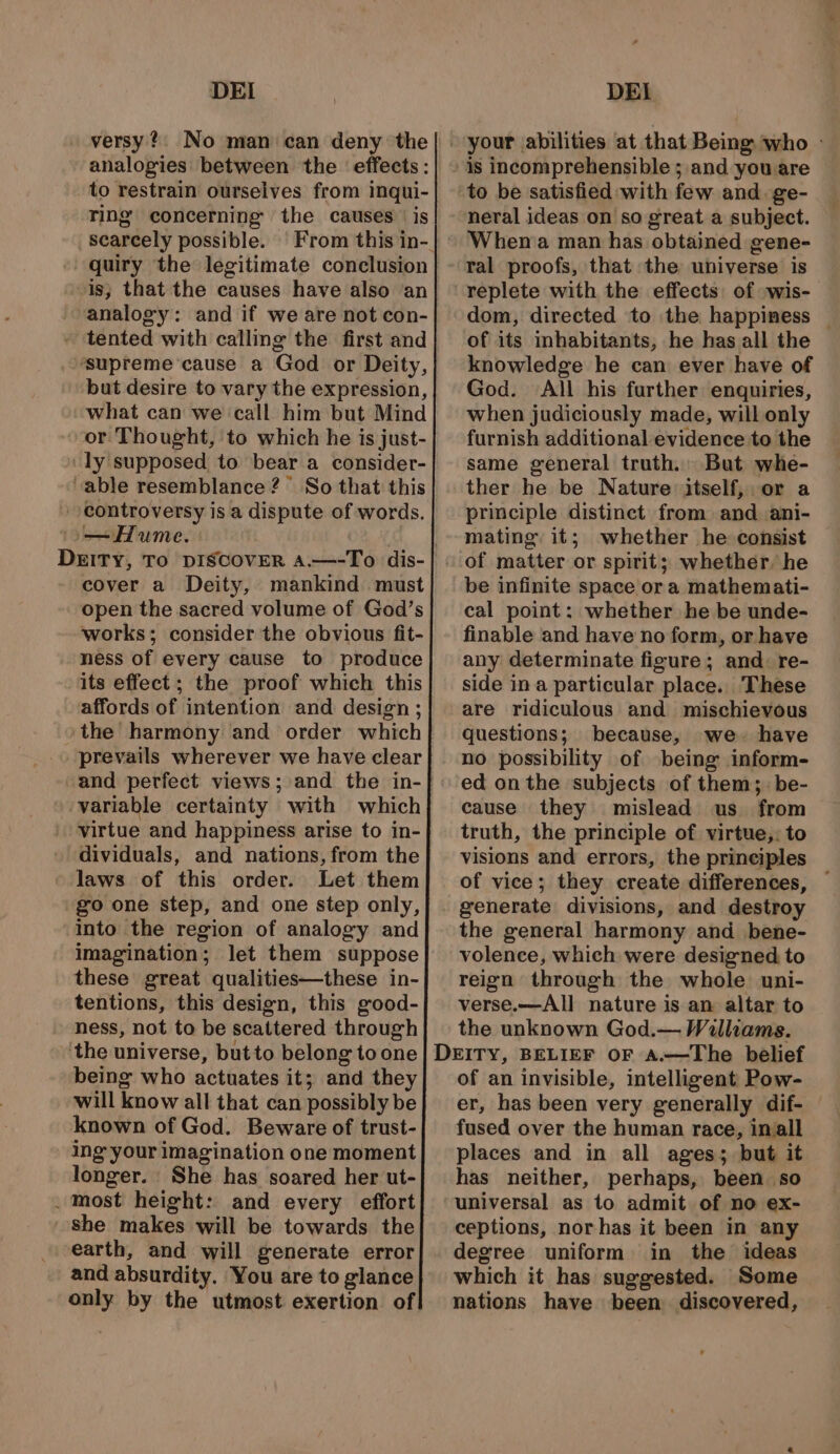 versy? No man can deny the analogies: between the effects: to restrain ourselves from inqui- ring’ concerning the causes | is scarcely possible. quiry the legitimate conclusion is; that the causes have also an analogy: and if we are not con- - tented with calling the first and ‘supreme cause a God or Deity, but desire to vary the expression, what can we call him but Mind or Thought, to which he is just- ly supposed to bear a consider- “able resemblance ?° So that this controversy is a dispute of words. Hume. DEITY, To DISCOVER A.—-To dis- cover a Deity, mankind must open the sacred volume of God’s works; consider the obvious fit- ness of every cause to produce its effect ; the proof which this affords of intention and design ; the harmony and order which prevails wherever we have clear and perfect views; and the in-} variable certainty with which virtue and happiness arise to in- dividuals, and nations, from the laws of this order. Let them go one step, and one step only, into the region of analogy and imagination; let them suppose these great qualities—these in- tentions, this design, this good- ness, not to be scattered through ‘the universe, but to belong to one being who actuates it; and they will know all that can possibly be known of God. Beware of trust- ing your imagination one moment longer. She has soared her ut- _ most height: and every effort she makes will be towards the earth, and will generate error and absurdity. You are to glance only by the utmost exertion of! is incomprehensible ; and you are to be satisfied with few and ge- When a man has obtained gene- ral proofs, that the universe is replete with the effects of swis- dom, directed to the happiness © of its inhabitants, he has all the knowledge he can ever have of God. All his further enquiries, when judiciously made, will only furnish additional evidence to the same general truth. But whe- ther he be Nature itself, or a principle distinct from and ani- mating, it; whether he consist be infinite space or a mathemati- cal point: whether he be unde- finable and have no form, or have any determinate figure; and. re- side ina particular place. These are ridiculous and mischievous questions; because, we have ed on the subjects of them; be- cause they mislead us from truth, the principle of virtue,. to visions and errors, the principles of vice; they create differences, generate divisions, and destroy the general harmony and _ bene- volence, which were designed, to reign through the whole uni- verse.—All nature is an altar to the unknown God.— Walliams. of an invisible, intelligent Pow- er, has been very generally dif- fused over the human race, inall places and in all ages; but it has neither, perhaps, been so universal as to admit of no ex- ceptions, nor has it been in any degree uniform in the ideas which it has suggested. Some nations have been discovered,