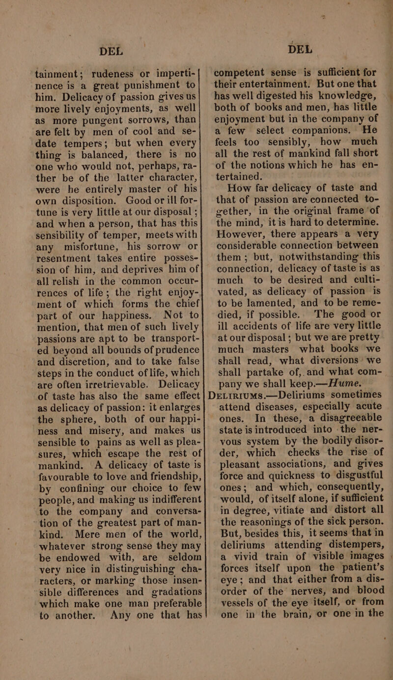 tainment; rudeness or imperti- nence is a great punishment to him. Delicacy of passion gives us ‘more lively enjoyments, as well as more pungent sorrows, than are felt by men of cool and se- date tempers; but when every thine is balanced, there is no one who would not, perhaps, ra- ther be of the latter character, were he entirely master of his own disposition. Good or ill for- tune is very little at our disposal ; and when a person, that has this sensibility of temper, meets with any misfortune, his sorrow or resentment takes entire posses- sion of him, and deprives him of all relish in the common occur- rences of life; the right enjoy- ment of which forms the chief part of our happiness. Not to passions are apt to be transport- ed beyond all bounds of prudence and discretion, and to take false steps in the conduct of life, which are often irretrievable. Delicacy of taste has also the same effect as delicacy of passion: it enlarges ness and misery, and makes us sensible to pains as well as plea- sures, which escape the rest of mankind. A delicacy of taste is favourable to love and friendship, by confining our choice to few people, and making us indifferent to the company and _ conversa- tion of the greatest part of man- kind. Mere men of the world, whatever strong sense they may be endowed with, are seldom very nice in distinguishing cha- racters, or marking those insen- sible differences and gradations which make one man preferable to another. Any one that has competent sense is sufficient for their entertainment. But one that has well digested his knowledge, both of books and men, has little enjoyment but in the company of a few select companions. He feels too sensibly, how much all the rest of mankind fall short of the notions which he has en- tertained. How far delicacy of taste and that of passion are connected to- gether, in the original frame ‘of the mind, it is hard to determine. However, there appears a very considerable connection between them ; but, notwithstanding this connection, delicacy of taste is as much to be desired and culti- vated, as delicacy of passion is to be lamented, and to be reme- died, if possible.. The good or ill accidents of life are very little at our disposal ; but we are pretty much masters what books we shall read, what diversions we shall partake of, and what com- pany we shall keep.— Hume. attend diseases, especially acute ones. In these, a disagreeable state is introduced into -the ner- vous system by the bodily disor- der, which checks the rise of pleasant associations, and gives force and quickness to disgustful ones; and which, consequently, would, of itself alone, if sufficient in degree, vitiate and distort all the reasonings of the sick person. | But, besides this, it seems that in deliriums attending distempers, a vivid train of visible images | forces itself upon the patient’s eye; and that either from a dis- order of the’ nerves, and blood vessels of the eye itself, or from one in the brain, or one in the