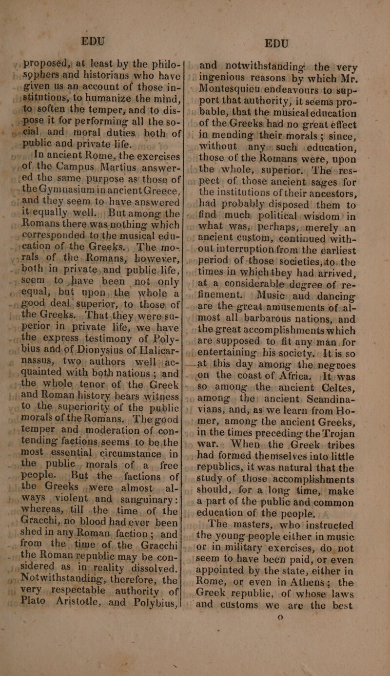 1 proposed, at least by the philo- sophers and historians who have given us an,account of those in- to soften the temper, and ‘to dis- pose it for performing all the so- nassus, two;authors well: ac- tending faetions,seems to be,the. people. But .the.. factions of shed in any. Roman, faction; and O71 ti} Notwithstanding, therefore, the very respectable . authority. of EDU and notwithstanding the very port that authority, it seems pro- of the, Greeks had:no great effect pect. of those ancient sages for the institutions of their ancestors, had probably disposed’ them to times.in whichthey had. arrived, ata considerablesdegree of re- finement. ) Music) and. dancing most all. barbarous nations, and so among the; ancient Celtes, mer, among the ancient Greeks, in the times preceding the Trojan republics, it was natural that the study of those accomplshments a part of the public and:common education of the people. - The masters, who’ instructed the young people either in music or in, military ‘exercises, do, not seem to have been paid, or even Rome, or even in Athens; the 0