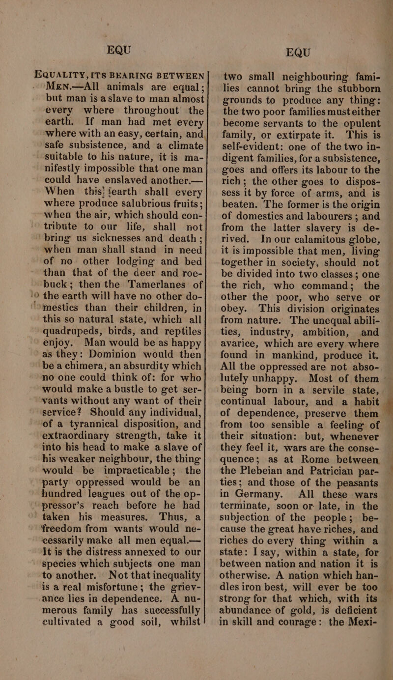 Men.—All animals are equal; but man is aslave to man almost every where throughout the earth. If man had met every safe subsistence, and a climate suitable to his nature, it is ma- nifestly impossible that one man could have enslaved another.— When this} fearth shall every where produce salubrious fruits ; when the air, which should con- tribute to our life, shall not “o when man shall stand in need of no other lodging and bed than that of the deer and roe- buck; then the Tamerlanes of the earth will have no other do- mestics than their children, in this so natural state, which all quadrupeds, birds, and reptiles enjoy. Man would be as happy as they: Dominion would then be a chimera, an absurdity which no one could think of: for who would make a bustle to get ser- vants without any want of their service? Should any individual, of a tyrannical disposition, and extraordinary strength, take it into his head to make a slave of his weaker neighbour, the thing would be impracticable; the party oppressed would be an hundred leagues out of the op- pressor’s reach before he had taken his measures. Thus, a freedom from wants would ne- ‘cessarily make all men equal.— It is the distress annexed to our species which subjects one man to another. Not that inequality is a real misfortune; the griev- merous family has successfully cultivated a good soil, whilst two small neighbouring fami- lies cannot bring the stubborn grounds to produce any thing: the two poor families must either become servants to the opulent family, or extirpate it. This is self-evident: one of the two in- digent families, for a subsistence, goes and offers its labour to the rich; the other goes to dispos- sess it by force of arms, and is beaten. The former is the origin of domestics and labourers ; and from the latter slavery is de- rived. In our calamitous globe, it is impossible that men, living together in society, should not be divided into two classes; one the rich, who command; the other the poor, who serve or obey. This division originates from nature. The unequal abili- ties, industry, ambition, and avarice, which are every where found in mankind, produce it. All the oppressed are not abso- continual labour, and a habit of dependence, preserve them from too sensible a feeling of their situation: but, whenever they feel it, wars are the conse- quence; as at Rome between the Plebeian and Patrician par- ties; and those of the peasants in Germany. All these wars terminate, soon or: late, in the subjection of the people; be- cause the great have riches, and riches do every thing within a state: I say, within a state, for between nation and nation it is otherwise. A nation which han- dles iron best, will ever be too strong for that which, with its abundance of gold, is deficient in skill and conrage: the Mexi-