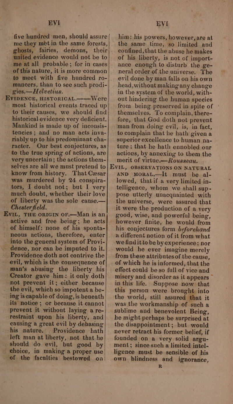 five hundred men, should assure | me they met in the same forests, hosts, fairies, demons, their cated evidence would not be to me at all probable; for in cases of this nature, it is more common to meet with five hundred ro- mancers, than to see such prodi- gies.— Helvetius. most historical events traced up to their causes, we should find historical evidence very deficient. Mankind is made up of inconsis- tencies ; and no man acts inva- riably up to his predominant cha- racter. Our best conjectures, as to the true spring of actions, are very uncertain; the actions them- selves are all we must pretend to - know from history. That Cesar was murdered by 24 conspira- tors, I doubt not; but I very much doubt, whether their love of liberty was the sole cause.— Chesterfield. EviIL, THE ORIGIN OF.—Man is an active and free being; he acts of himself: none of his sponta- neous actions, therefore, enter into the general system of Provi- Providence doth not contrive the evil, which is the consequence of man’s abusing the liberty his not prevent it; either because the evil, which so impotent a be- ing is capable of doing, is beneath its notice ; or because it cannot prevent it without laying a re- restraint upon his liberty, and causing a great evil by debasing his nature.’ Providence ‘hath left man at liberty, not that he should do evil, but good by choice, in making a proper use| ‘of the faculties bestowed on: him: his powers, however, are at the same time, so limited and confined, that the abuse he makes of his liberty, is not of import- ance enough to disturb the ge- neral order of the universe. ‘The evil done by man falls on his own head, without making any change in the system of the world, with- out hindering the human species from being preserved in spite of themselves. To complain, there- fore, that God doth not prevent man from doing evil, is, in fact, to complain that he hath givena superior excellence to human na- ture ; that he hath ennobled our actions, by annexing to them the merit of virtue.-—Rousseau. AND MORAL.—It must be al- lowed, that if a very limited in- telligence, whom we shall sup- pose utterly unacquainted with the universe, were assured that good, wise, and powerful being, however. finite, he would from his conjectures form beforehand a different notion of it from what we findit to be by experience; nor from these attributes of the cause, of which he is informed, that the effect could be-so full of vice and misery and disorder as it appears ~ in this life. Suppose now that this person were brought. into the world, still assured that it was the workmanship of such a he might perhaps be surprised at the disappointment; but would never retract his former belief, if founded on a very solid argu- ment; since such a limited intel- ligence must be sensible of his own blindness and ignorance, R