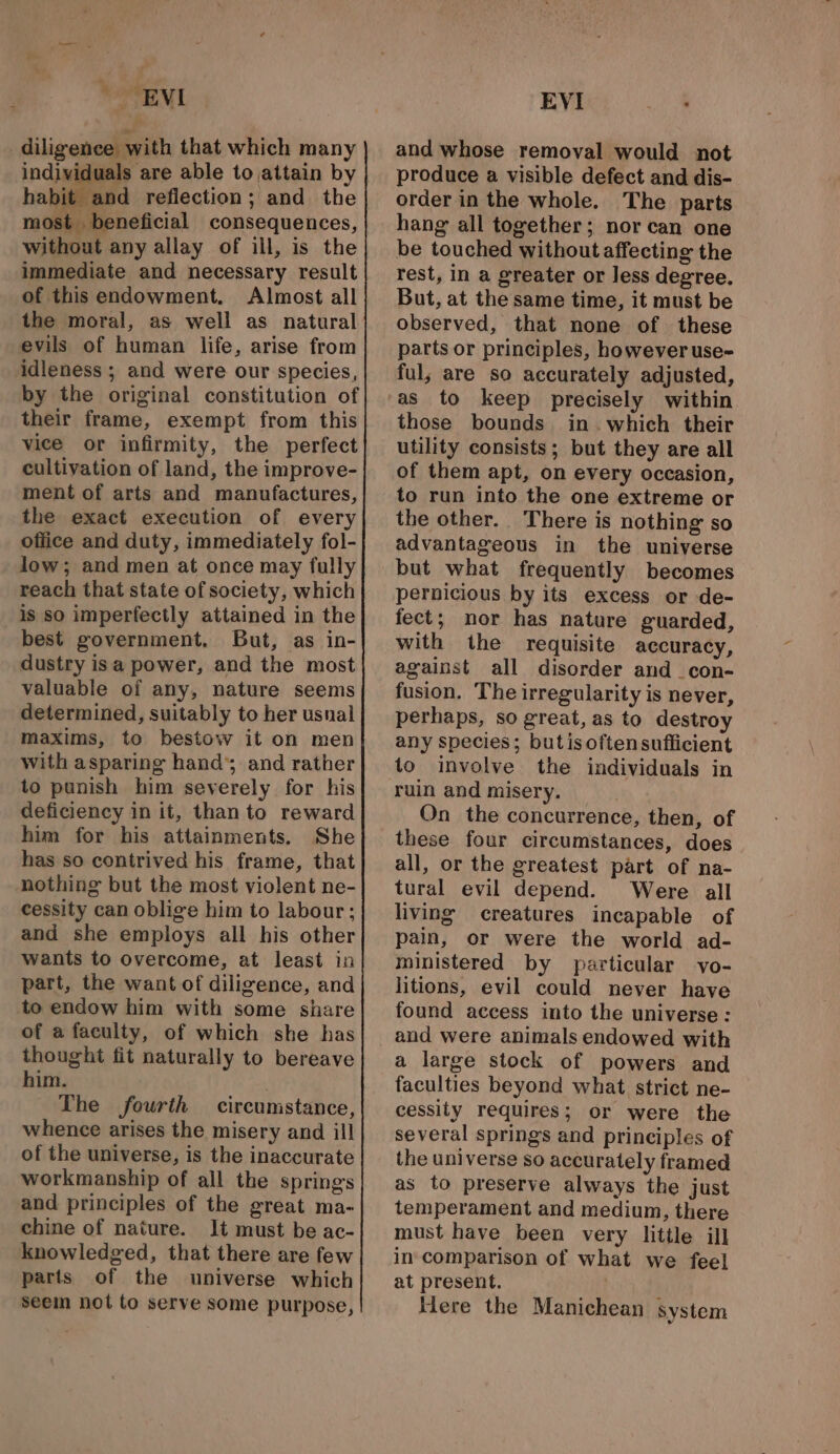 “e , EVI diligence with that which many individuals are able to attain by bit and refiection; and the most beneficial consequences, without any allay of ill, is the immediate and necessary result of this endowment. Almost all the moral, as well as natural evils of human life, arise from idleness ; and were our species, by the original constitution of their frame, exempt from this vice or infirmity, the perfect cultivation of land, the improve- ment of arts and manufactures, the exact execution of every office and duty, immediately fol- low; and men at once may fully reach that state of society, which is so imperfectly attained in the best government, But, as in- dustry isa power, and the most valuable of any, nature seems determined, suitably to her usnal maxims, to bestow it on men with asparing hand’; and rather to punish him severely for his deficiency in it, than to reward him for his attainments. She has so contrived his frame, that nothing but the most violent ne- cessity can oblige him to labour; and she employs all his other wants to overcome, at least in part, the want of diligence, and to endow him with some share of a faculty, of which she has thought fit naturally to bereave him. The fourth circumstance, whence arises the misery and ill of the universe, is the inaccurate workmanship of all the springs and principles of the great ma- chine of nature. It must be ac- knowledged, that there are few parts of the universe which Seein not to serve some purpose, EVI aa and whose removal would not produce a visible defect and dis- order in the whole. The parts hang all together; nor can one be touched without affecting the rest, in a greater or Jess degree. But, at the same time, it must be observed, that none of these parts or principles, however use- ful, are so accurately adjusted, as to keep precisely within those bounds in. which their utility consists; but they are all of them apt, on every occasion, to run into the one extreme or the other. There is nothing so advantageous in the universe but what frequently becomes pernicious by its excess or de- fect; nor has nature guarded, with the requisite accuracy, against all disorder and _con- fusion. The irregularity is never, perhaps, so great, as to destroy any species; butisoftensufficient to involve the individuals in ruin and misery. : On the concurrence, then, of these four circumstances, does all, or the greatest part of na- tural evil depend. Were all living creatures incapable of pain, or were the world ad- ministered by particular vo- litions, evil could never have found access into the universe: a large stock of powers and faculties beyond what strict ne- cessity requires; or were the several springs and principles of the universe so accurately framed as to preserve always the just temperament and medium, there must have been very little ill in comparison of what we feel at present. Here the Manichean system