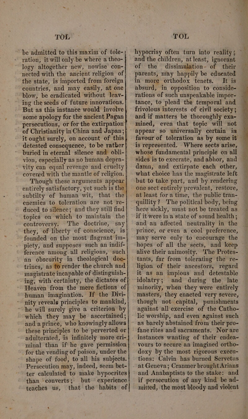 ~ be admitted to this maxim of tole- ration, it will only be where a theo- logy altogether new, nowise con- nected with the ancient religion of the state, is imported from foreign countries, and may easily, at one blow, be eradicated without leav- ing the seeds of future innovations. But as this instance would involve _ persecutions, or for the extirpation of Christianity in China and Japan; it ought surely, on account of this detested consequence, to be rather buried in eternal silence and obli- vion, especially as no human depra- - vity can equal revenge and cruelty covered with the mantle of religion. Though these arguments appear entirely satisfactory, yet such is the enemies to toleration are not re- duced to silence; and they still find topics on which to maintain the controversy. The doctrine, say they, of liberty of conscience, is founded on the most flagrant im- piety, and supposes such an indif- ference among all religions, such an obscurity in theological doc- trines, as to render the church and magistrate incapable of distinguish- Heaven from the mere fictions of human imagination. If the Divi- nity reveals principles to mankind, which they may be ascertained; and a prince, who knowingly allows these principles to be perverted or adulterated, is infinitely more cri- minal than if he gave permission for the vending of poison, under the Persecution may, indeed, seem bet- ter calculated to make hypocrites than “converts; but experience teaches us, that the habits of hypocrisy often turn into reality; ~ and the children, at least, ignorant of the dissimulation- of their © parents, may happily be edueated in more orthodox tenets. It is absurd, in opposition to conside- rations of such unspeakable impor- tance, to plead the temporal and frivolous interests of civil society; and if matters be thoroughly exa- mined, even that topic will not appear so universally certain in — favour of toleration as by some it — is represented. Where sects arise, whose fundamental principle on all sides is to execrate, and abhor, and damn, and extirpate each other, what choice has the magistrate left one sect entirely prevalent, restore, at least for a time, the public tran- quillity? The political body, being here sickly, must not be treated as if it were ina state of sound health; and an affected neutrality in the prince, or even a cool preference, hopes of all the sects, and keep — tants, far from tolerating the re- ligion of their ancestors, regard it as an impious and detestable idolatry; and during the late minority, when they were entirely masters, they enacted very severe, though not capital, punishments against all exercise of the Catho- as barely abstained from their pro- fane rites and sacraments. Nor are instances wanting of their endea~ vours to secure an imagined ortho- doxy by the most rigorous execu- tions: Calvin has burned Servetus at Geneva; Cranmer brought Arians and Anabaptists to the stake: and if persecution of any kind be ad- mitted, the most bloody and violent