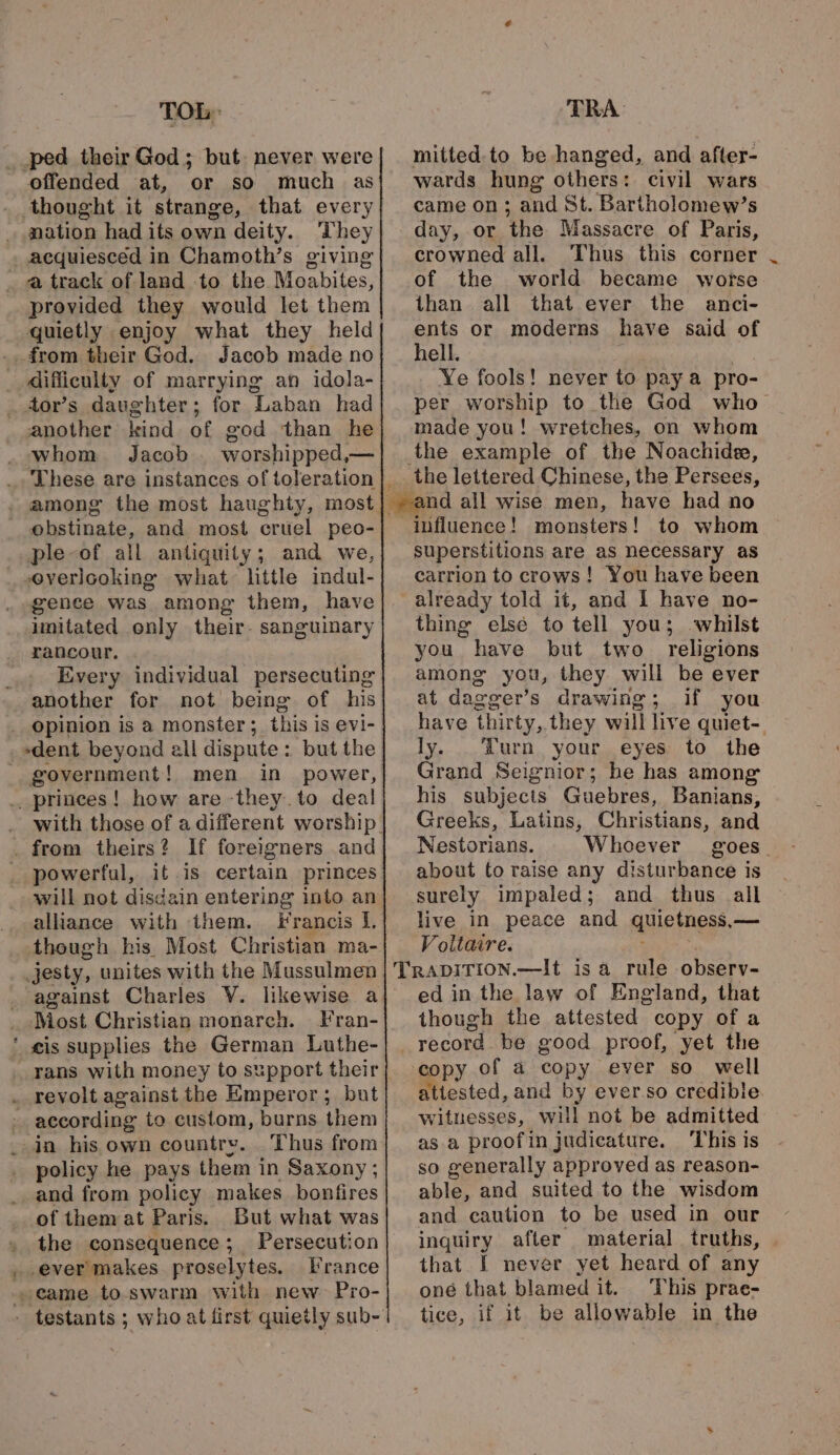 « ped their God; but. never were or sO much as nation had its own deity. They acquiesced in Chamoth’s giving provided they would let them quietly enjoy what they held daughter; for Laban had another kind of god than he These are instances of toseration |. obstinate, and most cruel peo- ple-of all antiquity; and we overlooking what little indul- gence was among them, have imitated only their- sanguinary rancour. Every individual persecuting another for not being of his government! men in power, powerful, it is certain princes will not disdain entering into an alliance with them. Francis I. though his Most Christian ma- Most Christian monarch. Fran- eis supplies the German Luthe- according to custom, burns them policy he pays them in Saxony ; and from policy makes bonfires of them at Paris. But what was the consequence; Persecution France mitted. to be hanged, and after- wards hung others: civil wars came on; and St. Bartholomew’s day, or ‘the Massacre of Paris, crowned all. Thus this corner of the world became worse than all that ever the anci- ents or moderns have said of hell. Ye fools! never to paya pro- per worship to the God who made you! wretches, on whom the example of the Noachide, have had no influence ! monsters! to whom superstitions are as necessary as carrion to crows! You have been thing else to tell you; whilst you have but two religions among you, they will be ever at dasger’s drawing; if you have thirty, they will live quiet-. ly. urn your eyes to the Grand Seignior; he has among his subjects Guebres, Banians, Greeks, Latins, Christians, and Nestorians. Whoever goes - about to raise any disturbance is surely impaled; and thus all live in peace and quietness, — Voltaire. though the attested copy ofa attested, and by ever.so credible witnesses, will not be admitted as a proofin judicature. ‘This is so generally approved as reason- able, and suited to the wisdom and caution to be used in our inquiry after material truths, that I never yet heard of any oné that blamed it. This prae- tice, if it be allowable in the