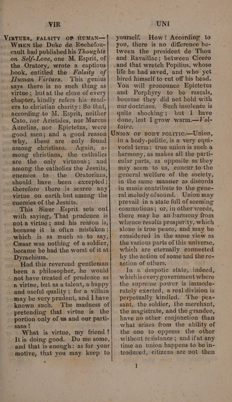 VIRTUES, FALSITY OF HUMAN— ~Wuen the Duke de, Rochefou- cault had published his Thoughts on Self-Love, one M. Esprit, of the Oratory, wrote a captious book, entitled the Falsity of . Human. Virtues. This genius . says there is no such thing as ‘virtue; butat the close of every _ chapter, kindly refers his: read- ers to christian charity: So that, according to M. Esprit, neither Cato, nor Aristides, nor Marcus good men; and a good reason why, these are only found among christians. Again, a- mong christians, the catholics are the-only virtuous; and among the catholics the Jesuits, enemies to the Oratorians, should have been. excepted: therefore there is scarce any virtue on earth but among the enemies of the Jesuits. This Sieur Esprit. sets out with saying, That prudence is not a virtue; and his reagon is, _ because it is often mistaken: Cesar was nothing of a soldier, . Dyrachium. Had this reverend eentleman been a philosopher, he would -not have treated of prudence as a virtue, but as a talent, a happy and useful quality ; for a villain ‘may be very prudent, and [have known such, The madness of pretending that virtue is the ' portion only of us and our parti- sans ! What is virtue, my Pieietel ? - Itis doing good. Do me some, and that is enough: as for your motive, that you may keep to * yourself. How! According to you, there is no difference be- and Ravaillac; between Cicero life he had saved, and. who yet hired himself to cut off his head. You will pronounce Epictetus and Porphyry to be rascals, because they did not hold with our doctrines. Such insolence is quite shocking; but I have ~ tare. in a body-politic, is a very equi- vocal term: true union is such a harmony, as makes all the parti- cular parts, as opposite as they general welfare of the society, in the same manner as discords in music contribute to the gene- ral melody ofsound. Union may commotions; or, in other words, there may be an harmony from whence results prosperity, which alone is true peace, and may be © considered in the same view as the various parts of this universe, which are eternally connected by the action of some and the re- action of others. In a’ despotic state, indeed, whichisevery government where the supreme power is immode- rately exerted, a real division is perpetually kindled. ‘The pea- sant, the soldier, the merchant, the magistrate, and the grandee, have no other conjunction than what arises from the ability of the one to oppress the other without resistance ; and ifat any time an union happens to be in- troduced, citizens are not then H