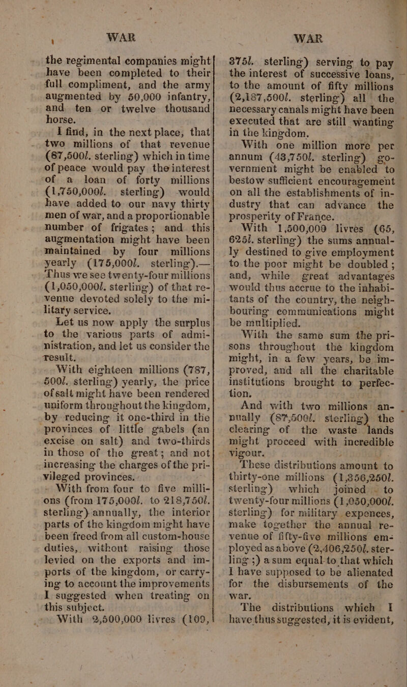 the regimental companies might full compliment, and the army augmented by 50,000 infantry, and ten or twelve thousand horse. I find, in the next place, that two millions of that revenue (87,5001. sterling) which in time of peace would pay the interest ‘of a loan of forty millions (1,750,000J. sterling) -would have added to our navy thirty men of war, and a proportionable number of frigates; and_ this augmentation might have been maintained by four millions yearly (175,0001. Thus we see twenty-four millions (1,050,0001. sterling) of that re- venue devoted solely to the mi- litary service. Let us now apply the surplus to the various parts of admi- nistration, and let us consider the Tesult. With eighteen millions (787, 5001. sterling) yearly, the price ofsalt might have been rendered uniform throughout the kingdom, by reducing it one-third in the “provinces of little gabels (an excise on salt) and two-thirds in those of the great; and not increasing the charges of the pri- vileged provinces. » With from four to five milli- ons (from 175,000]. to 218,750. sterling) annually, the interior parts of the kingdom might have been freed from all custom-house duties,, without raising those levied on the exports and im- ports of the kingdom, or carry- I suggested when treating on this subject. With 2,500,000 livres (109, 8751. sterling) serving to pay the interest of successive loans, — to the amount of fifty millions (2,187,5001. sterling) all the hecessary canals might have been executed that are still wanting — in the kingdom. aeife With one million more per. annum (43,7501. sterling) go- vernment might be enabled to bestow sufficient encouragement on all the establishments of in- dustry that can advance the prosperity of France. With 1,500,009 livres (65, 625i. sterling) the sums annual- ly destined to give employment to. the poor might be doubled ; and, while great advantages tants of the country, the neigh- bouring communications might be multiplied. att With the same sum the pri- sons throughout the kingdom might, in a few years, be im- proved, and all the charitable institutions brought to perfec- tion. PBL. And with two millions an- nually (87,5001. sterling) the clearing of the waste lands might proceed with incredible vigour. : a. _These distributions amount to thirty-one millions (1,356,2501. sterling) which joined ~ to twenty-four millions (1 ,050,000/. sterling) for military expences, make together the annual re- venue of fifty-five millions em- _ ployed as above (2,406 2501. ster- ling 5) asum equal to that which I have supposed to be alienated for the disbursements of the war. ee al The distributions which I have thus suggested, it is evident,