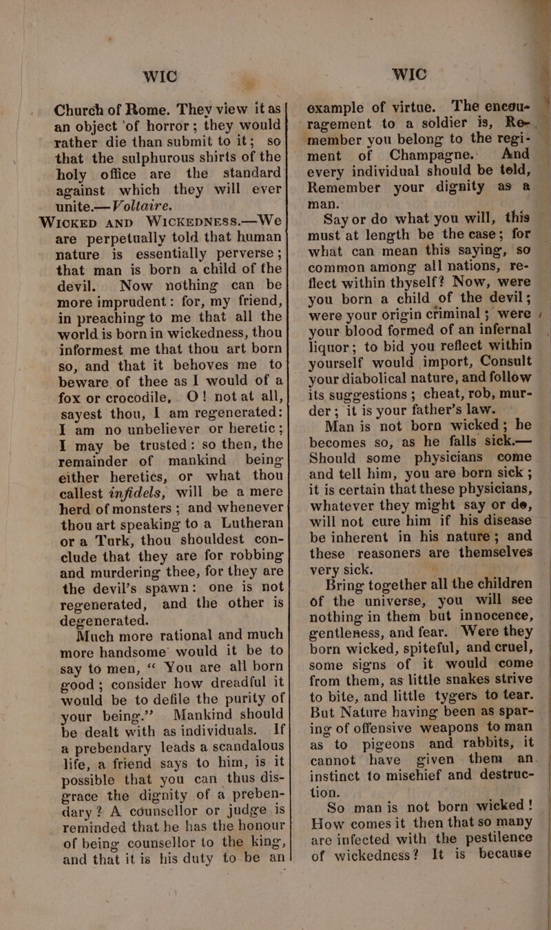 WIC  Church of Rome. They view it as an object ‘of horror; they would rather die than submit to it; so that the sulphurous shirts of the holy office are the standard against which they will ever unite.—Voltaire. are perpetually told that human nature is essentially perverse ; that man is born a child of fhe devil. Now nothing can be more imprudent: for, my friend, in preaching to me that all the world is born in wickedness, thou informest me that thou art born so, and that it behoves me to beware of thee as I would of a fox or crocodile, O! notat all, sayest thou, I am regenerated: I am no unbeliever or heretic; I may be trusted: so then, the remainder of mankind being either heretics, or what thou callest infidels, will be a mere herd of monsters ; and whenever thou art speaking to a Lutheran ora Turk, thou shouldest con- clude that they are for robbing and murdering thee, for they are the devil’s spawn: one is not regenerated, and the other is degenerated. Much more rational and much more handsome’ would it be to say to men, “ You are all born good; consider how dreadful it would be to defile the purity of your being.’ Mankind should be dealt with as individuals. If a prebendary leads a scandalous life, a friend says to him, is it possible that you can thus dis- grace the dignity of a preben- dary ? A counsellor or judge is of being counsellor to the king, and that it is his duty to be an WIC example of virtue. The enceu- member you belong to the regi- ment of Champagne. And every individual should be teld, Remember your dignity as @ man. Say or do what you will, this must at length be the case; for what can mean this saying, so common among all nations, re- flect within thyself? Now, were you born a child of the devil; were your origin criminal ; were your blood formed of an infernal liquor; to bid you reflect within yourself would import, Consult your diabolical nature, and follow its suggestions ; cheat, rob, mur- der; it is your father’s law. Man is not born wicked; he becomes so, as he falls sick.— Should some physicians come and tell him, you are born sick ; it is certain that these physicians, whatever they might say or de, will not cure him if his disease be inherent in his nature; and these reasoners are themselves very sick. i | Bring together all the children of the universe, you will see nothing in them but innocence, gentleness, and fear. Were they born wicked, spiteful, and cruel, some signs of it would come from them, as little snakes strive to bite, and little tygers to tear. ~ ing of offensive weapons to man as to pigeons and rabbits, it instinct to misehief and destruc- tion. . So manis not born wicked ! How comes it then that so many are infected with the pestilence of wickedness? It is because SS eee ——e — Sa