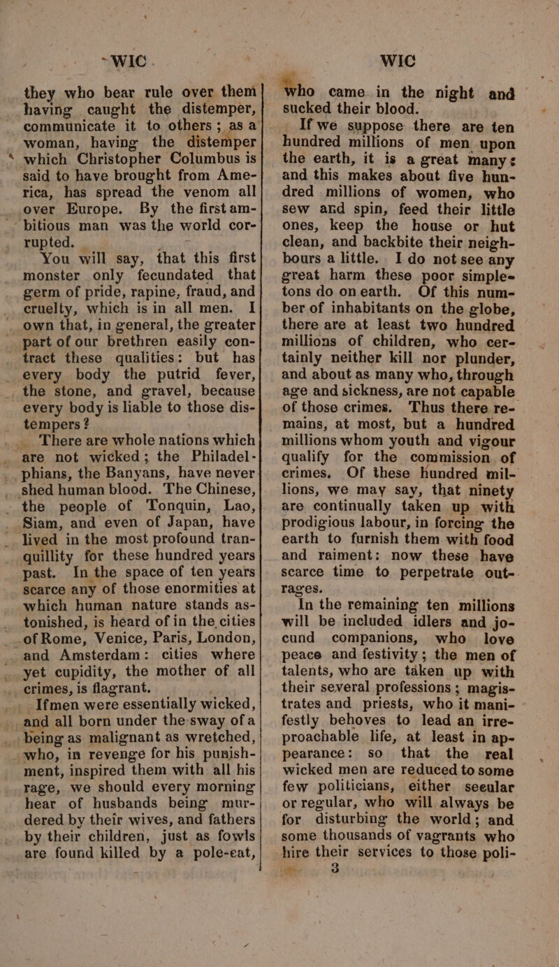 - ~WIC having caught the distemper, communicate it to others; as a woman, having the distemper which Christopher Columbus is said to have brought from Ame- rica, has spread the venom all over Europe. By the first am- world cor- rupted. | ee You will say, that this first monster only fecundated that germ of pride, rapine, fraud, and cruelty, which is in all men. I own that, in general, the greater part of our brethren easily con- tract these qualities: but has every body the putrid fever, every body is liable to those dis- tempers ? _. There are whole nations which are not wicked; the Philadel- the people of Tonquin, Lao, lived in the most profound tran- quillity for these hundred years past. In the space of ten years scarce any of those enormities at which human nature stands as- tonished, is heard of in the cities cities where yet cupidity, the mother of all Md Ifmen were essentially wicked, ment, inspired them with all his rage, we should every morning hear of husbands being mur- dered by their wives, and fathers by their children, just as fowls WIC sucked their blood. _Ifwe suppose there are ten hundred millions of men upon the earth, it is a great manys and this makes about five hun- dred millions of women, who sew and spin, feed their little ones, keep the house or hut clean, and backbite their neigh- bours a little. Ido not see any great harm these poor simples tons do onearth. Of this num- ber of inhabitants on the globe, there are at least two hundred millions of children, who cer- tainly neither kill nor plunder, and about as many who, through age and sickness, are not capable of those crimes. Thus there re- mains, at most, but a hundred millions whom youth and vigour crimes, Of these hundred mil- lions, we may say, that ninety are continually taken up with prodigious labour, in forcing the earth to furnish them with food and raiment: now these have scarce time to perpetrate out-. rages. In the remaining ten millions will be included idlers and jo- cund companions, who love peace and festivity; the men of talents, who are taken up with their several professions ; magis- trates and priests, who it mani- festly behoves to lead an irre- proachable life, at least in ap- pearance: so that the real wicked men are reduced to some few politicians, either seeular or regular, who will always be for disturbing the world; and some thousands of vagrants who hire their services to those poli- ae 3