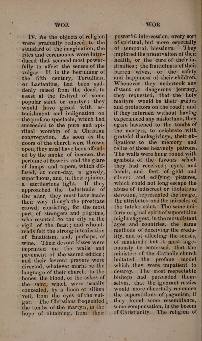 IV. As the objects of religion were gradually reduced to the standard of the imagination, the rites and ceremonies were intro- duced that seemed most power- fully to affect the senses of the vulgar. If, in the beginning of the fifth century, Tertullian, or Lactantius, had been ’ sud- denly raised from the dead, to assist at the festival of some popular saint or martyr; they would have gazed with as- tonishment and indignation on thé profane spectacle, which had. succeeded to the pure and spi- ritual worship of a Christian congregation. As soon as the doors of the church were thrown open, they must have been offend- ed by the smoke of incense, the perfume of flowers, and the glare of lamps and, tapers, which dif- fused, at noon-day, a gawdy, superfluous, and, in their opinion, a sacrilegious light. If. they approached the balustrade of the altar, they must have made their way though the prostrate crowd, consisting, for the most part, of strangers and pilgrims, who resorted to the city on the vigil of the feast; and who al- ready felt the strong intoxication of fanaticism, and, perhaps, of wine. Their devout kisses were imprinted on. the wails and pavement of the sacred edifice ; and their fervent prayers were directed, whatever might be the language of their church, to the bones, the blood, or the ashes of the saint, which were usually concealed, by a linen or silken ‘veil, from the eyes of the vul- gar. the tombs of the martyrs, in the hope of obtaining, from their powerful intercession, every sart of spiritual, buf more especially _of temporal, blessings: health, or the cure of their in- barren wives, or the safety and happiness of their children. Whenever they undertook any and protectors on the road; and experienced any misfortune, they again hastened to the tombs of the martyrs, to celebrate with ligations to the memory and The walls were hung round with they had received; eyes, and silver: and edifying pictures, which could not long escape the abuse of indiscreet or idolatrous devotion, represented the image, the attributes, andthe miracles of the tutelar saint. The same uni- form original spirit of superstition might suggest, in the most distant “ages and countries, the same methods of deceiving the eredu- lity, and of affecting the senses, of mankind: but it must inge- nuously be confessed, that the ministers of the Catholic church imitated the profane which they were impatient to destroy. The. most respectable bishops had persuaded them- selves, that the ignorant rustics would more cheerfully renounce the superstitions of paganism, if they found some resemblance, some compensation, in the bosom of Christianity. The religion of