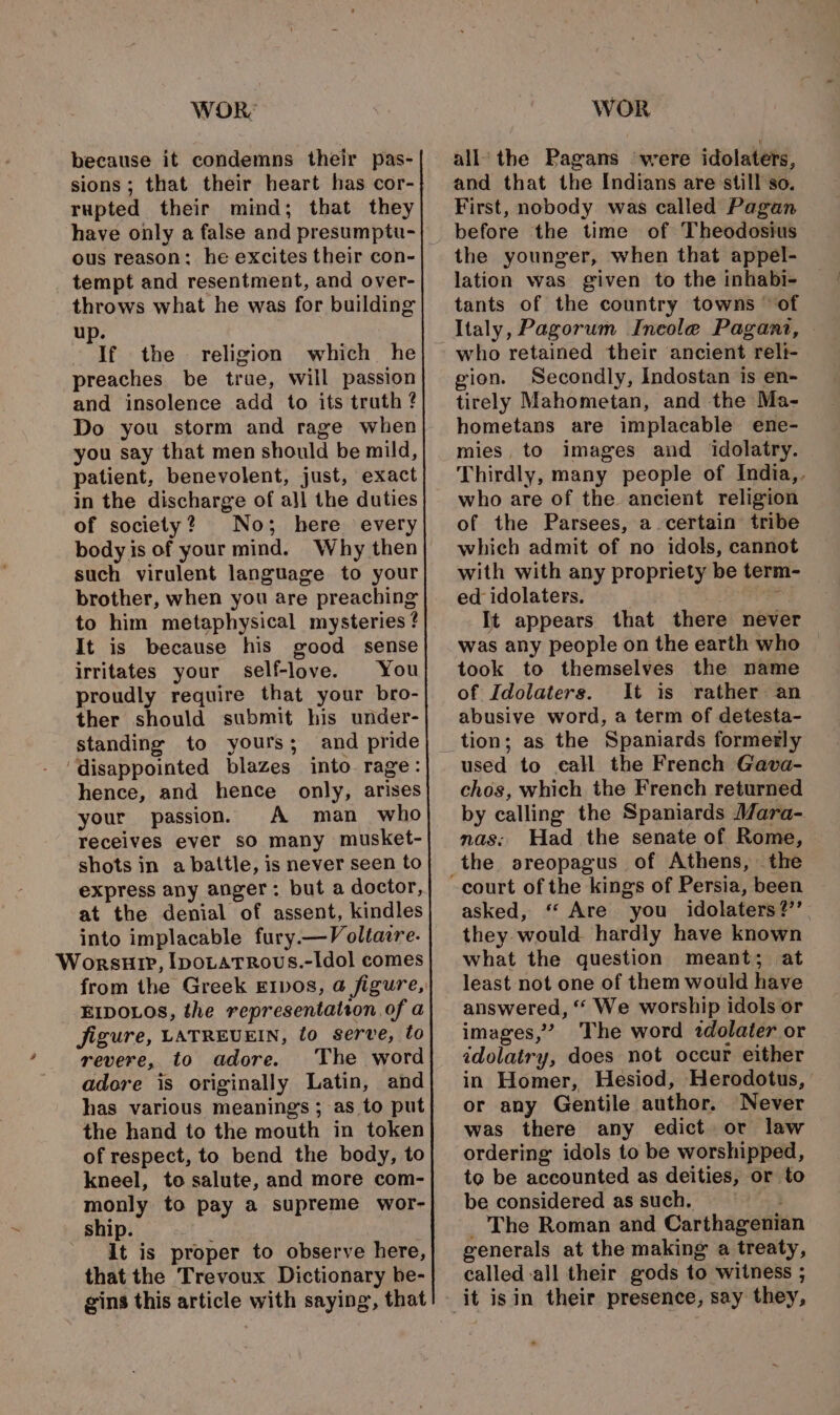 because it condemns their pas- rupted their mind; that they have only a false and presumptu- ous reason: he excites their con- tempt and resentment, and over- throws what he was for building up. If the religion which he preaches be true, will passion and insolence add to its truth ? Do you storm and rage when you say that men should be mild, patient, benevolent, just, exact in the discharge of all the duties of society? No; here every body is of your mind. Why then such virulent language to your brother, when you are preaching to him metaphysical mysteries ¢ It is because his good sense irritates your self-love. You proudly require that your bro- ther should submit his under- standing to yours; and pride ‘disappointed blazes into rage: hence, and hence only, arises your passion. A man who receives ever so many musket- shots in a battle, is never seen to express any anger: but a doctor, at the denial of assent, kindles into implacable fury.—Voltacre. Worsur, Ipotatrous.-ldol comes from the Greek E1vos, @ figure, EIDOLOS, the representation of a jigure, LATREUEIN, to serve, to revere, to adore. The word adore is originally Latin, and has various meanings ; as to put the hand to the mouth in token of respect, to bend the body, to kneel, to salute, and more com- monly to pay a supreme wor- ship. ' It is proper to observe here, that the Trevoux Dictionary be- gins this article with saying, that and that the Indians are still so. First, nobody was called Pagan before the time of Theodosius the younger, when that appel- lation was given to the inhabi- tants of the country towns of Italy, Pagorum Ineole Pagani, — who retained their ancient reli- gion. Secondly, Indostan is en- tirely Mahometan, and the Ma- hometans are implacable ene- mies, to images and idolatry. Thirdly, many people of India,. who are of the ancient religion of the Parsees, a certain tribe which admit of no idols, cannot with with any propriety be term ed idolaters. It appears that there never was any people on the earth who took to themselves the name of Idolaters. It is rather an abusive word, a term of detesta- tion; as the Spaniards formerly used to call the French Gava- chos, which the French returned by calling the Spaniards Mara- mas: Had the senate of Rome, the sreopagus of Athens, the asked, ‘“‘ Are you idolaters?’’ they would. hardly have known what the question meant; at least not one of them would have answered, “ We worship idols or images,” The word tdolater or idolatry, does not occur either in Homer, Hesiod, Herodotus, or any Gentile author. Never was there any edict or law ordering idols to be worshipped, to be accounted as deities, or to be considered assuch. — _ The Roman and Carthagenian generals at the making a treaty, called-all their gods to witness ;