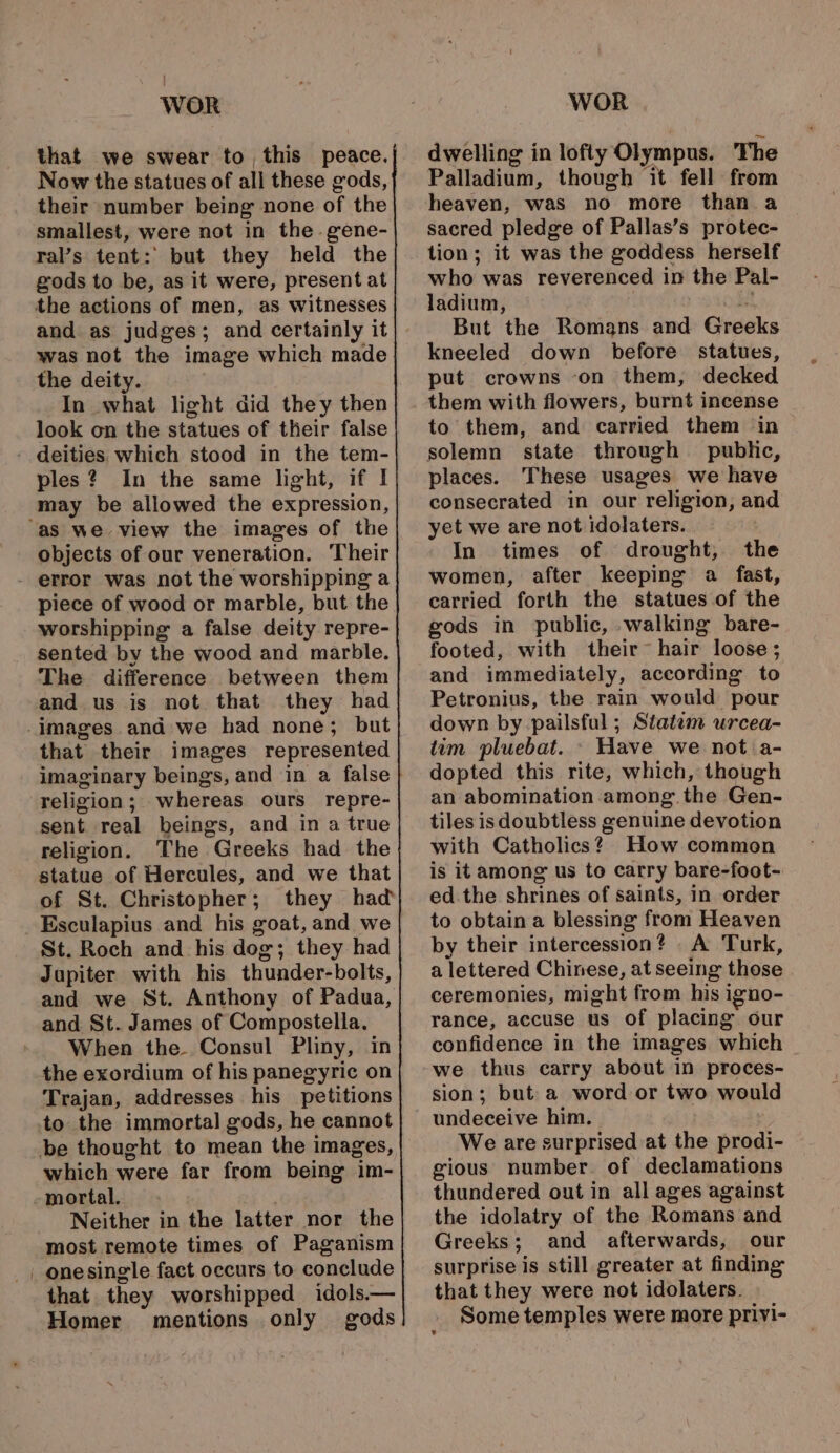 that we swear to this peace. Now the statues of all these gods, their number being none of the smallest, were not in the. gene- ral’s tent: but they held the gods to be, as it were, present at the actions of men, as witnesses and as judges; and certainly it was not the image which made the deity. In what light did they then look on the statues of their false ples? In the same light, if I may be allowed the expression, objects of our veneration. Their piece of wood or marble, but the worshipping a false deity repre- sented by the wood and marble. The difference between them and us is not that they had that their images represented imaginary beings, and in a false religion; whereas ours repre- sent real beings, and in a true religion. The Greeks had the statue of Hercules, and we that of St. Christopher; they had Esculapius and his sont, and we St. Roch and his dog; they had Jupiter with his thunder-bolts, and we St. Anthony of Padua, and St. James of Compostella. When the Consul Pliny, in the exordium of his panegyric on Trajan, addresses his petitions to the immortal gods, he cannot which were far from being im- mortal. Neither in the latter nor the most remote times of Paganism onesingle fact occurs to conclude that they worshipped idols.— Homer mentions only gods dwelling in lofty Olympus. The Palladium, though it fell from heaven, was no more than a sacred pledge of Pallas’s protec- tion; it was the goddess herself who was reverenced in the Pal- ladium, But the Romans and Greeks kneeled down before statues, put crowns -on them, decked them with flowers, burnt incense to them, and carried them in solemn state through public, places. These usages we have consecrated in our religion, and yet we are not idolaters. In times of drought, the women, after keeping a fast, carried forth the statues of the gods in public, walking bare- footed, with their~™ hair loose ; and immediately, according to Petronius, the rain would pour down by pailsful ; Statem urcea- tim pluebat. - Have we not a- dopted this rite, which, though an abomination among. the Gen- tiles is doubtless crenuine devotion with Catholics? How common is it among us to carry bare-foot- ed.the shrines of saints, in order to obtain a blessing from Heaven by their intercession? A Turk, a lettered Chinese, at seeing those. ceremonies, might from his igno- rance, accuse us of placing our confidence in the images which we thus carry about in proces- sion; but a word or two would undeceive him, We are surprised at the prodi- gious number. of declamations thundered out in all ages against the idolatry of the Romans and Greeks 5 and afterwards, our surprise is still greater at finding that they were not idolaters. Some temples were more privi-