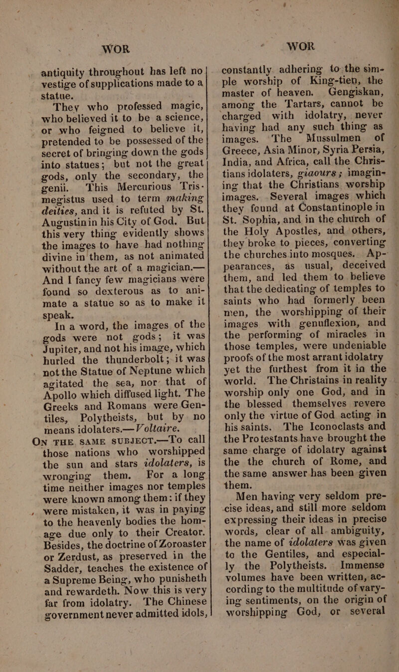 vestige of supplications made to a statue. They who professed magic, - who believed it to be a science, _ or who feigned to believe it, pretended to be possessed of the secret of bringing down the gods into statues; but not the great gods, only the secondary, the genii. This Mercurious Tris- megistus used to term making deities, and it is refuted by St. Augustinin his City of God, But this very thing evidently shows the images to have- had nothing divine in them, as not animated without the art of a magician.— And I fancy few magicians were found so dexterous as to ani- mate a statue so as to make it speak. In a word, the images of the gods were not gods; it was Jupiter, and not his image, which hurled the thunderbolt ;it was - not the Statue of Neptune which agitated’ the sea, nor that of Apollo which diffused light. The Greeks and Romans were Gen- tiles, Polytheists, but by no means idolaters.— Voltaire. ON THE, SAME sUBJECT.—To call those nations who worshipped the sun and stars idolaters, is wronging them. For a long time neither images nor temples were known among them: if they were mistaken, it was in paying to the heavenly bodies the hom- -age due only to their Creator. Besides, the doctrine of Zoroaster or Zerdust, as preserved in the Sadder, teaches the existence of a Supreme Being, who punisheth and rewardeth. Now this is very far from idolatry. The Chinese government never admitted idols, WOR ple worship of King-tien, the master of heaven. Gengiskan, among the Tartars, cannot be having had any such thing as images. The Mussulmen of Greece, Asia Minor, Syria Persia, India, and Africa, call the Chris- tians idolaters, giaours; imagin- ing that the Christians worship images. -Several images which the Holy Apostles, and. others, they broke to pieces, converting the churches into mosques. pearances, as usual, deceived them, and led them to. believe that the dedicating of temples to saints who had formerly . been images with genuflexion, and the performing of miracles in those temples, were undeniable proofs of the most arrant idolatry yet the furthest from it ia the world. The Christains in reality worship only one God, and in the blessed themselves revere only the virtue of God. acting in his saints. The Iconoclasts and the Protestants. have brought the same charge of idolatry agaimst the the church of Rome, and the same answer has been given them. expressing their ideas in precise to the Gentiles, and especial- ly the Polytheists. Immense volumes have been written, ac- cording to the multitude of vary- ing sentiments, on the origin of worshipping God, or several