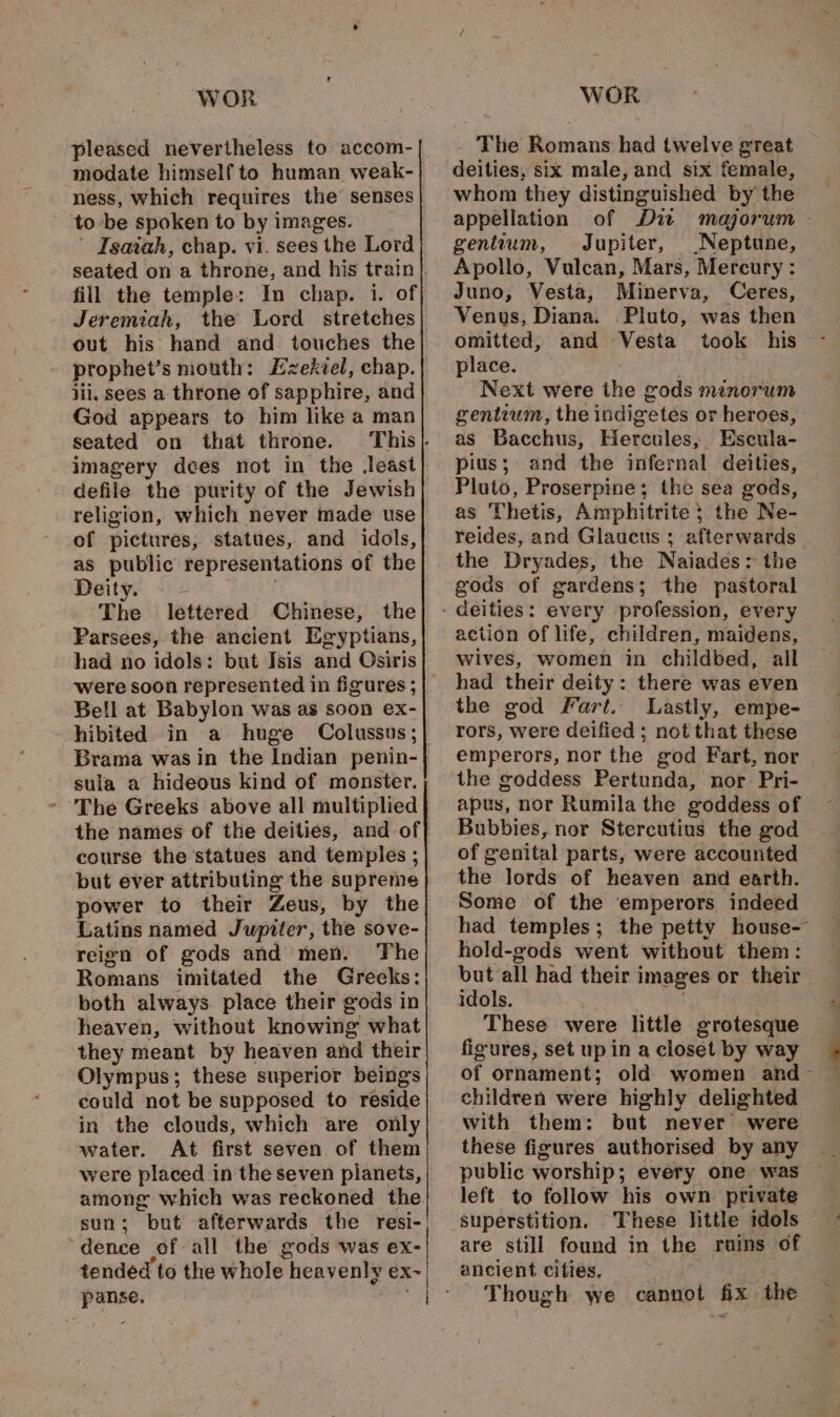 pleased nevertheless to accom- modate himself to human weak- to be spoken to by images. Isaiah, chap. vi. sees the Lord fill the temple: In chap. i. of Jeremiah, the Lord stretches out his hand and touches the prophet’s mouth: iii, sees a throne of sapphire, and God appears to him like a man seated on that throne. imagery dees not in the least defile the purity of the Jewish religion, which never made use of pictures, statues, and idols, as public representations of the Deity. The lettered Chinese, the Parsees, the ancient Egyptians, had no idols: but Isis and Osiris were soon represented in figures ; Bell at Babylon was as soon ex- hibited in a huge Colussus; Brama was in the Indian penin- sula a hideous kind of monster. - The Greeks above all multiplied the names of the deities, and of course the statues and temples ; but ever attributing the supreme power to their Zeus, by the Latins named Jupiter, the sove- reign of gods and men. The Romans imitated the Greeks: both always place their gods in heaven, without knowing what they meant by heaven and their Olympus; these superior beings could not be supposed to reside in the clouds, which are only water. At first seven of them were placed in the seven planets, among which was reckoned the. sun; but afterwards the resi-| dence of all the gods was ex- tended to the whole | heavenly eX~| The Romans had twelve great deities, six male, and six female, whom they distinguished by the appellation of Di majorum - gentium, Jupiter, Neptune, Apollo, Vulcan, Mars, Mercury: Juno, Vesta, Minerva, Ceres, Venus, Diana. Pluto, was then omitted, and Vesta took his place. Next were the gods menorum gentium, the indigetes or heroes, as Bacchus, Hercules, _ Escula- pius; and the infernal deities, Pluto, Proserpine; the sea gods, as Thetis, Amphitrite} the Ne- reides, and Glaucus ; afterwards the Dryades, the Naiades: the gods of gardens; the pastoral every profession, every action of life, children, maidens, wives, women in childbed, all had their deity: there was even the god Fart. Lastly, empe- rors, were deified; not that these emperors, nor the god Fart, nor the coddess Pertunda, nor Pri- apus, nor Rumila the goddess of Bubbies, nor Stercutius the god of genital parts, were accounted the lords of heaven and earth. Some of the emperors indeed had temples; the petty house- hold-gods went without them: but all had their i images or their. idols. These were little grotesque figures, set up in a closet by way children were highly delighted with them: but never were these figures authorised by any public worship ; every one was left to follow his own private superstition. These little idols are still found in the ruins of ancient cities. Though we cannot fix the