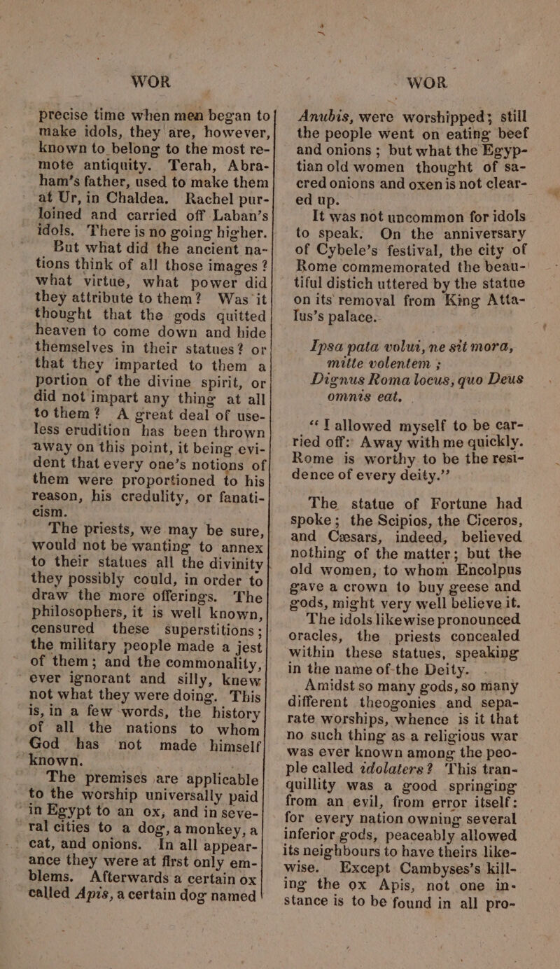 precise time when men began to make idols, they are, however, known to_ belong to the most re- mote antiquity. Terah, Abra- ham’s father, used to make them at Ur, in Chaldea. Rachel pur- -_loined and carried off Laban’s idols. There is no going higher. But what did the ancient na- tions think of all those images ? what virtue, what power did they attribute to them? Was it thought that the gods quitted heaven to come down and hide themselves in their statues? or that they imparted to them a portion of the divine spirit, or did not impart any thing at all tothem? A great deal of use- less erudition has been thrown away on this point, it being evi- dent that every one’s notions of them were proportioned to his reason, his credulity, or fanati- cism. The priests, we may be sure, would not be wanting to annex to their statues all the divinity they possibly could, in order to draw the more offerings. The philosophers, it is well known, censured these superstitions ;| the military people made a jest of them; and the commonality, ever ignorant and silly, knew not what they were doing. This is,in a few -words, the history of all the nations to whom God has not made himself ~ known. The premises are applicable to the worship universally paid “in Egypt to an ox, and in seve- Yal cities to a dog,a monkey, a In all appear- ance they were at first only em- blems. Afterwards a certain ox called Apis, a certain dog named ~ Anubis, were worshipped; still the people went on eating beef and onions ; but what the Egyp- tianold women thought of sa- cred onions and oxen is not clear- ed up. It was not uncommon for idols to speak. On the anniversary of Cybele’s festival, the city of Rome commemorated the beau-' tiful distich uttered by the statue on its removal from King Atta- Tus’s palace. Ipsa pata volut, ne sti mora, mitte volentem ; Dignus Roma locus, quo Deus omnis eat. | “YT allowed myself to be car- ried off: Away with me quickly. Rome is worthy to be the resi- dence of every deity.’’ The statue of Fortune had spoke; the Scipios, the Ciceros, and Ceesars, indeed, believed nothing of the matter; but the old women, to whom Encolpus gave a crown to buy geese and gods, might very well believe it. The idols likewise pronounced oracles, the priests concealed within these statues, speaking in the name of-the Deity. Amidst so many gods, so many different theogonies and sepa- rate worships, whence is it that no such thing as.a religious war was ever known among the peo- ple called zdolaters? ‘This tran- quillity was a good springing from. an eyil, from error itself: for every nation owning several inferior gods, peaceably allowed its neighbours to have theirs like- wise. Except Cambyses’s kill- ing the ox Apis, not one in- Stance is to be found in all pro-