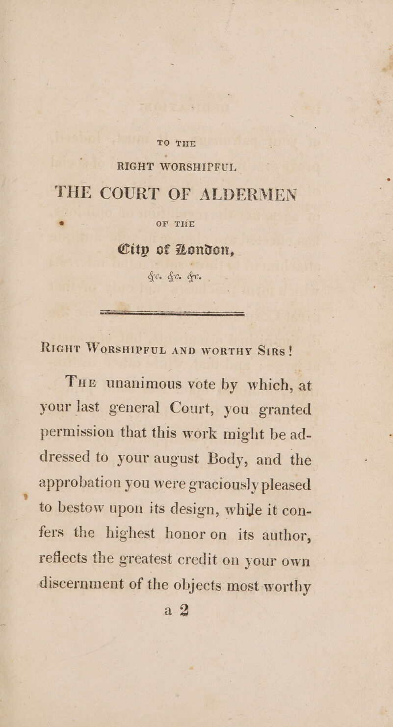 TO THE RIGHT WORSHIPEUL THE COURT OF ALDERMEN .. OF THE City of London, ele. RicHt WoRsHIPFUL AND WORTHY Sirs! Tue unanimous vote by which, at your last general Court, you granted permission that this work might be ad- dressed to your august Body, and the approbation you were graciously pleased to bestow upon its design, while it con- fers the highest honor on its author, reflects the greatest credit on your own discernment of the objects most worthy a 2