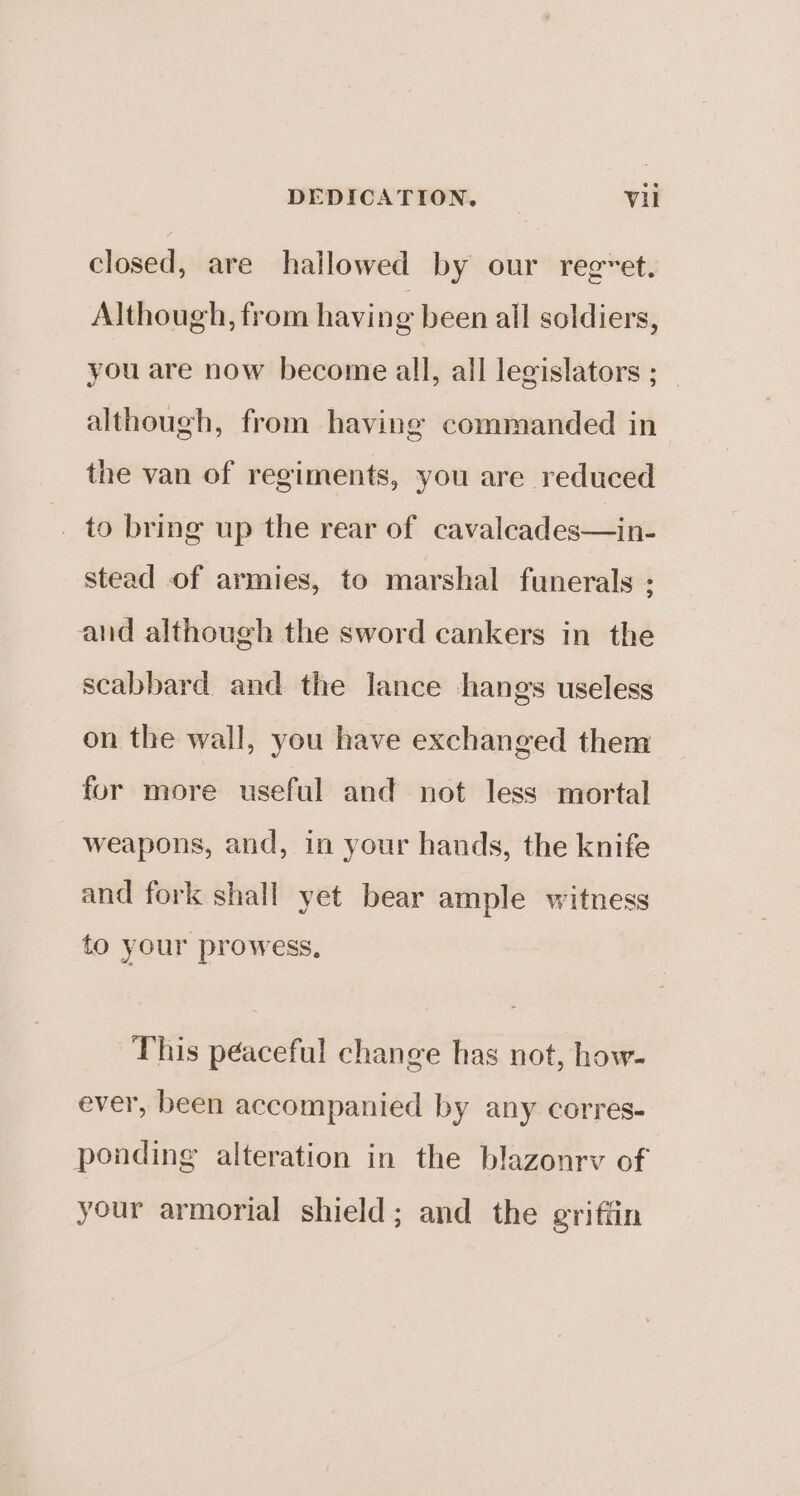 closed, are hallowed by our reg~et. Although, from having been all soldiers, you are now become all, all legislators ; although, from having commanded in the van of regiments, you are reduced to bring up the rear of cavaleades—in- stead of armies, to marshal funerals : and although the sword cankers in the scabbard and the lance hangs useless on the wall, you have exchanged them for more useful and not less mortal weapons, and, in your hands, the knife and fork shall yet bear ample witness to your prowess, This péaceful change has not, how- ever, been accompanied by any corres- ponding alteration in the blazonrv of your armorial shield; and the griffin