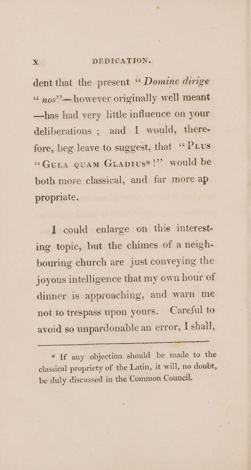 dent that the present ‘“ Domine dirige “¢ nos” however originally well meant —has had very little influence on your deliberations ; and 1 would, there- fore, beg leave to suggest, that “PLUS “Guna euam Guiapius*!’? would be both more classical, and far more ap propriate. I could enlarge on this interest- ing topic, but the chimes of a neigh- bouring church are just conveying the joyous intelligence that my own hour of dinner is approaching, and warn me not to trespass upon yeurs. Careful to avoid so unpardonable an error, I shall, a Sas eae * If any objection should be made to the classical propriety of the Latin, it will, no doubt, be duly discussed in the Common Council.