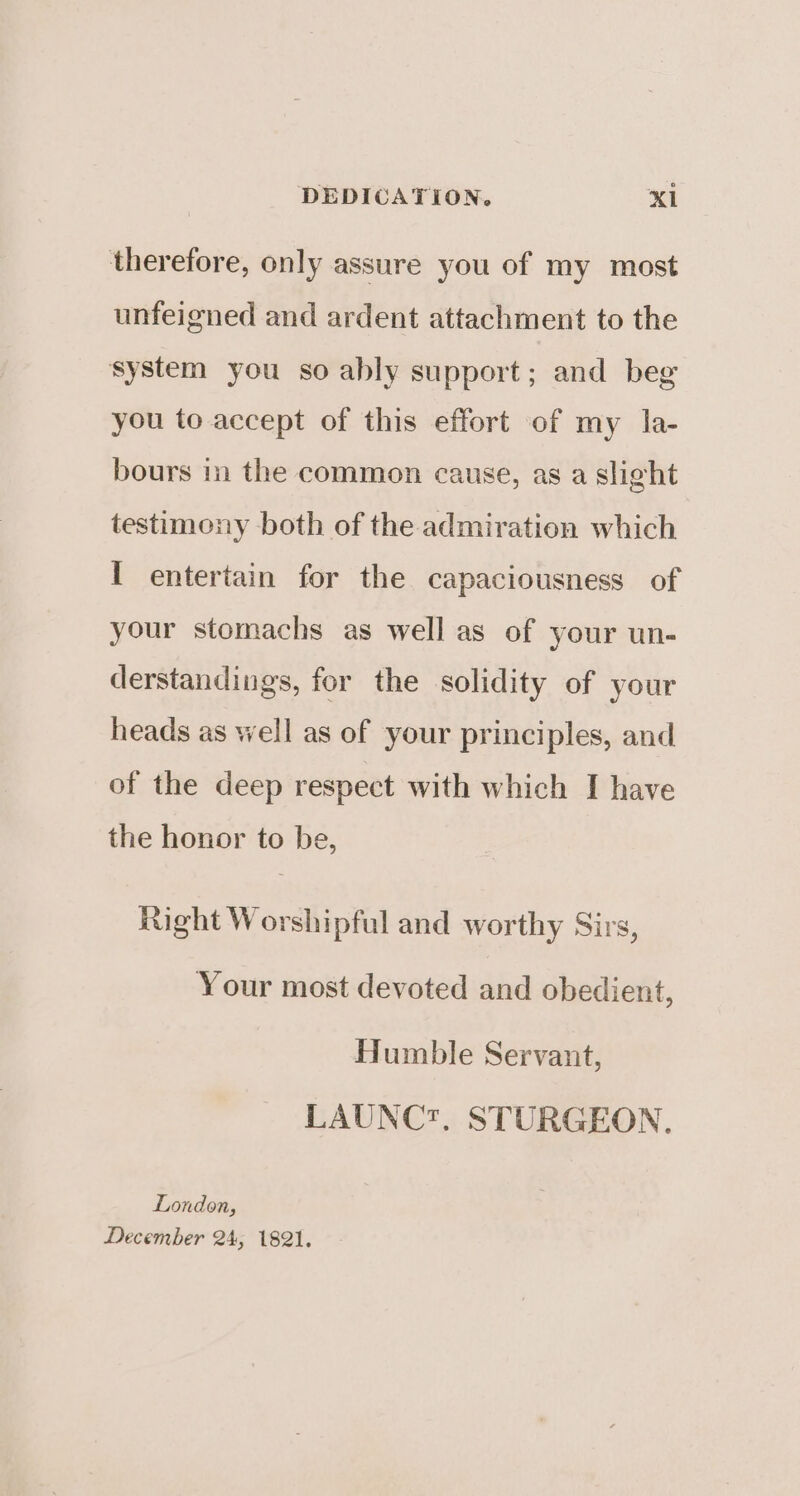 therefore, only assure you of my most unfeigned and ardent attachment to the system you so ably support; and beg you to accept of this effort of my la- bours in the common cause, as a slight testimony both of the admiration which I entertain for the capaciousness of your stomachs as well as of your un- derstandings, for the solidity of your heads as well as of your principles, and of the deep respect with which I have the honor to be, Right Worshipful and worthy Sirs, Your most devoted and obedient, Humble Servant, LAUNC?. STURGEON. London, December 24, 1821.