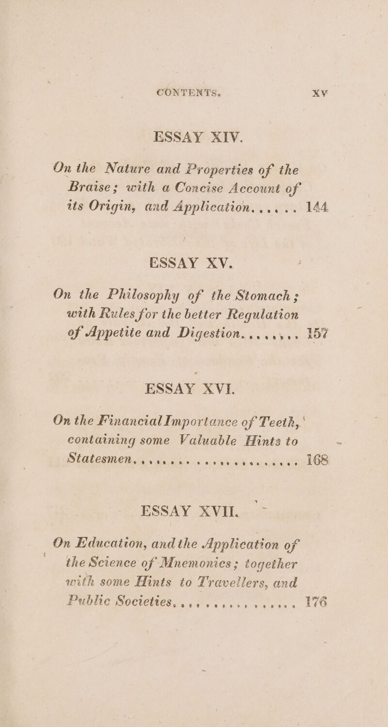 ESSAY XIV. On the Nature and Properties of the Braise; with a Concise Account of tts Origin, and Application...... 144 ESSAY XV. On the Philosophy of the Stomach ; with Rules for the better Regulation of Appetite and Digestion.....,,., 157 ESSAY XVI. On the Financial Importance of Teeth, containing some Valuable Hints to Statesmen, vers see pe peo oea aeese 168 ESSAY XVII. > On Education, and the Application of the Science of Mnemonics ; together with some Hints to Travellers, and Public Soctettes ces esess vacances 16