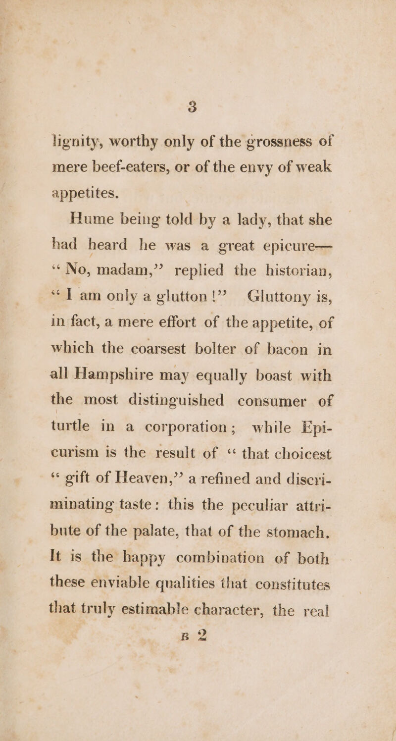 lignity, worthy only of the grossness of mere beef-eaters, or of the envy of weak appetites. Hume being told by a lady, that she had heard he was a great epicure— gs No, madam,’’ replied the historian, “Tam only a glutton!” Gluttony is, in fact, a mere effort of the appetite, of which the coarsest bolter of bacon in all Hampshire may equally boast with the most distinguished consumer of turtle in a corporation; while Epi- curism is the result of ‘“ that choicest “ gift of Heaven,” a refined and discri- minating taste: this the peculiar attri- bute of the palate, that of the stomach. It is the happy combination of both these enviable qualities that constitutes that truly estimable character, the real B 2