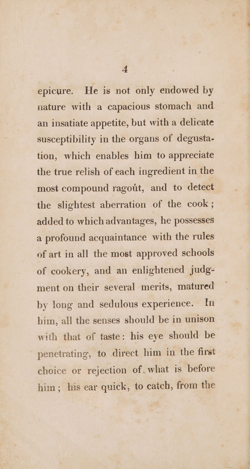 epicure. He is not only endowed by nature with a capacious stomach and an insatiate appetite, but with a delicate susceptibility in the organs of degusta- tion, which enables him to appreciate the true relish of each ingredient in the most compound ragott, and to detect the slightest aberration of the cook; added to which advantages, he possesses a profound acquaintance with the rules of art in all the most approved schools of cookery, and an enlightened judg- ment on their several merits, matured by long and sedulous experience. In him, all the senses should be in unison with that of taste: his eye should be penetrating, to direct him in the first choice or rejection of. what is before him; his ear quick, to catch, from the