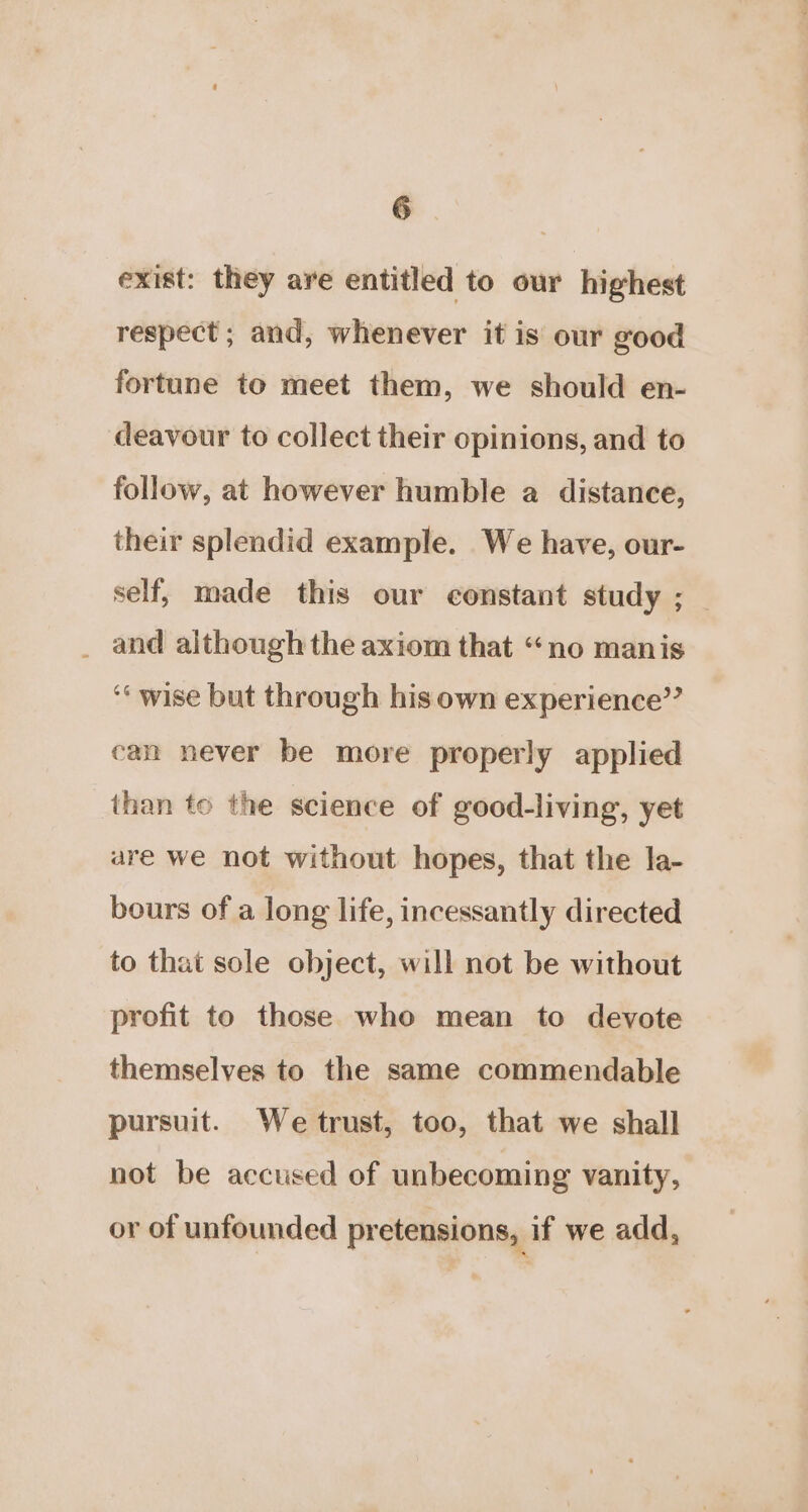 exist: they are entitled to our highest respect ; and, whenever it is our good fortune to meet them, we should en- deavour to collect their opinions, and to follow, at however humble a distance, their splendid example. We have, our- self, made this our constant study ; _ _ and although the axiom that “no manis ‘wise but through his own experience” can never be more properly applied than to the science of good-living, yet are we not without hopes, that the la- bours of a long life, incessantly directed to that sole object, will not be without profit to those who mean to devote themselves to the same commendable pursuit. We trust, too, that we shall not be accused of unbecoming vanity, or of unfounded pretensions, if we add,