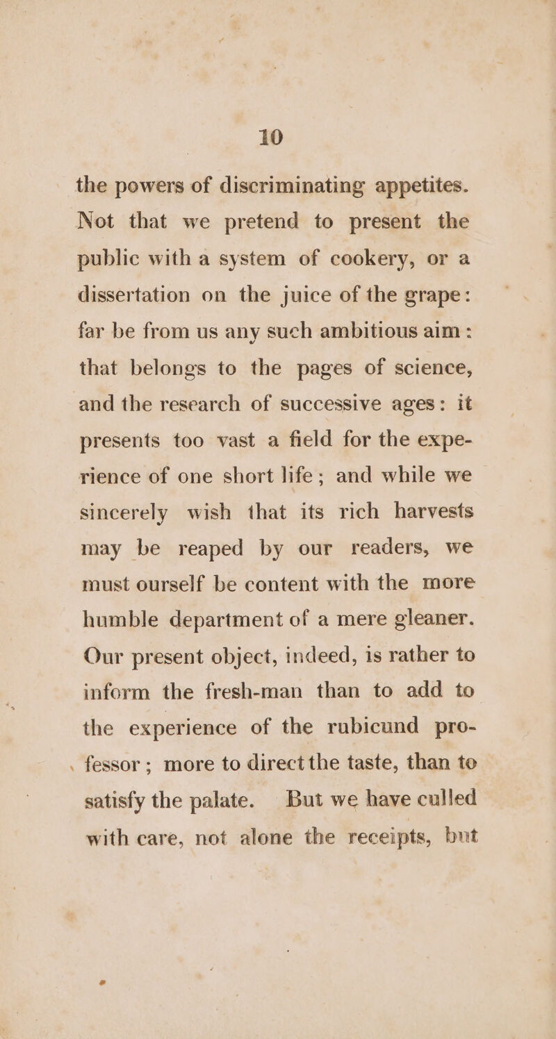 the powers of discriminating appetites. Not that we pretend to present the public with a system of cookery, or a dissertation on the juice of the grape: far be from us any such ambitious aim : that belongs to the pages of science, and the research of successive ages: it presents too vast a field for the expe- rience of one short life; and while we sincerely wish that its rich harvests may be reaped by our readers, we must ourself be content with the more humble department of a mere gleaner. Our present object, indeed, is rather to inform the fresh-man than to add to the experience of the rubicund pro- fessor; more to direct the taste, than to satisfy the palate. But we have culled with care, not alone the receipts, but