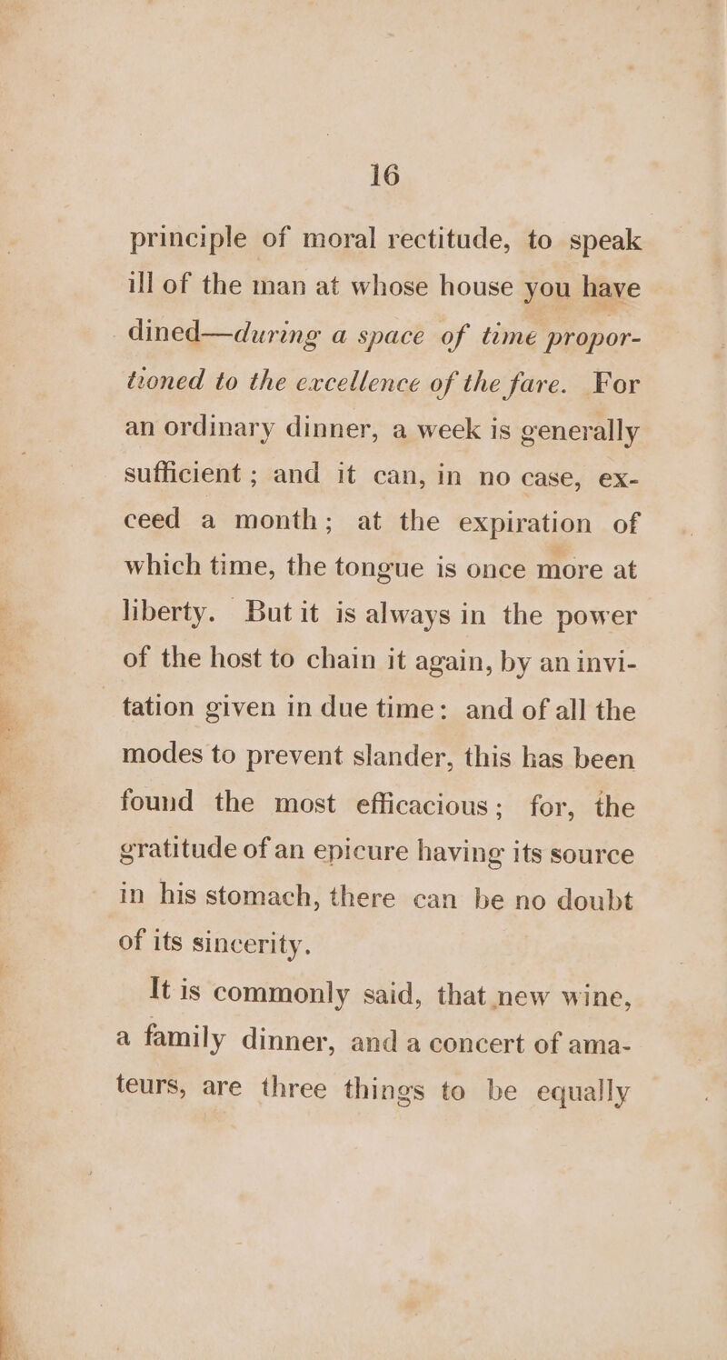 principle of moral rectitude, to speak ill of the man at whose house you have _dined—during a space of time propor- teoned to the excellence of the fare. For an ordinary dinner, a week is generally sufficient ; and it can, in no case, ex- ceed a month; at the expiration of which time, the tongue is once more at liberty. But it is always in the power of the host to chain it again, by an invi- tation given in due time: and of all the modes to prevent slander, this has been found the most efficacious; for, the gratitude of an epicure having its source in his stomach, there can be no doubt of its sincerity, It is commonly said, that new wine, a family dinner, and a concert of ama- teurs, are three things to be equally