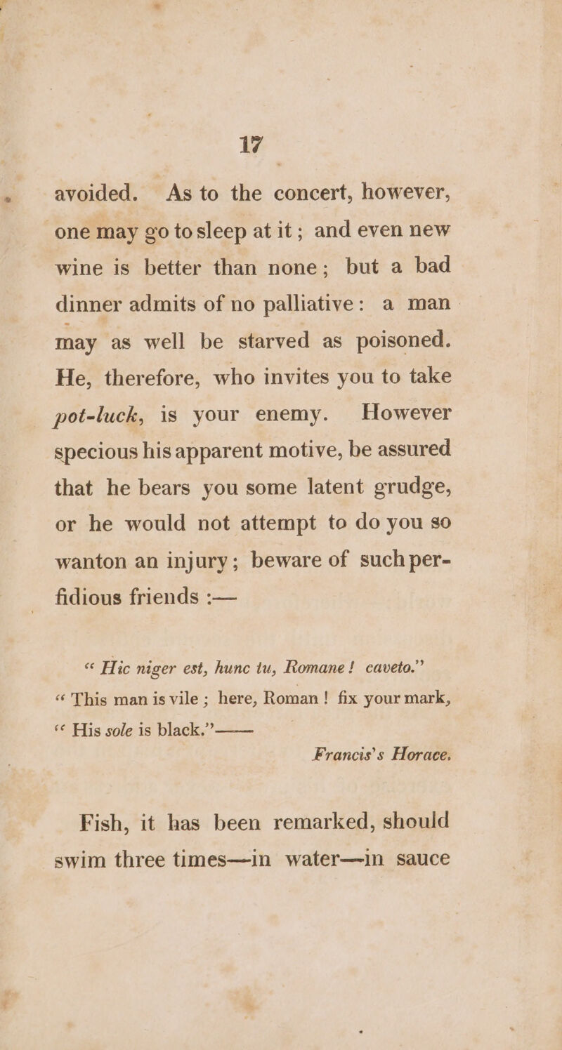avoided. As to the concert, however, one may go tosleep at it; and even new wine is better than none; but a bad dinner admits of no palliative: a man may as well be starved as poisoned. He, therefore, who invites you to take pot-luck, is your enemy. However specious his apparent motive, be assured that he bears you some latent grudge, or he would not attempt to do you so wanton an injury; beware of such per- fidious friends :— “ Hic niger est, hunc iu, Romane! caveto.” ‘‘ This man is vile ; here, Roman! fix your mark, ‘¢ His sole is black.’”’—— Francis’s Horace. Fish, it has been remarked, should swim three times—in water—in sauce