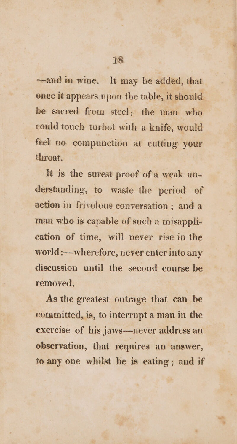 -—-and m wine. It may be added, that ence it appears upon the table, it should. be sacred from steel; the man who could touch turbot with a knife, would feel no compunction at cutting your throat. | It is the surest proof of a weak un- derstanding, to waste the period of action in frivolous conversation : and a man who is capable of such a misappli- cation of time, will never rise in the world :—wherefore, never enter into any discussion until the second course be removed. | As the greatest outrage that can be committed, is, to interrupt a man in the exercise of his jaws—never address an observation, that requires an answer, to any one whilst he is eating; and if