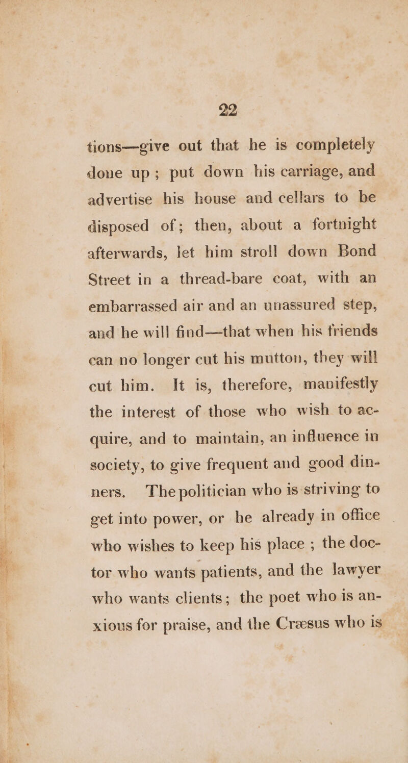 tions—give out that he is completely doue up; put down his carriage, and advertise his house and cellars to be disposed of; then, about a fortnight afterwards, let him stroll down Bond Street in a thread-bare coat, with an embarrassed air and an unassured step, and he will find—that when his friends can no longer cut his mutton, they will cut him. It is, therefore, manifestly the interest of those who wish to ac- quire, and to maintain, an influence in society, to give frequent aud good din- ners. The politician who is striving to get into power, or he already in office who wishes to keep his place ; the doc- tor who wants patients, and the lawyer who wants clients; the poet who 1s an- xious for praise, and the Craesus who is