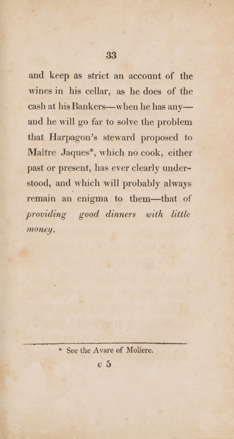 and keep as strict an account of the wines in his cellar, as he does of the cash at his Bankers—when he has any— and he will go far to solve the problem that Harpagon’s steward proposed to Maitre Jaques*, which no cook, either past or present, has ever clearly under- stood, and which will probably always remain an enigma to them—that of providing good dinners with litle money. * See the Avare of Moliere. 6 5