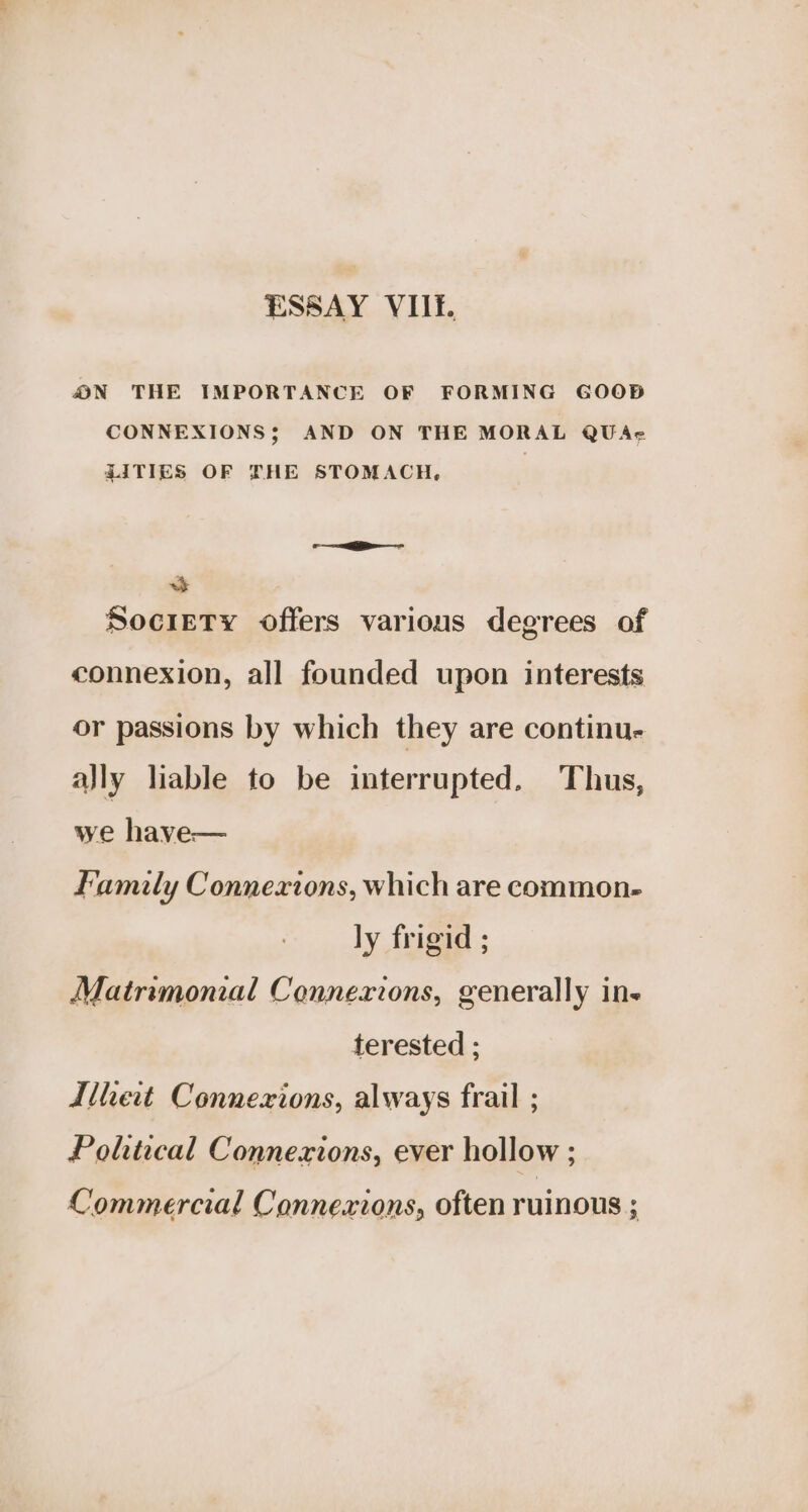 ESSAY VIIE. ON THE IMPORTANCE OF FORMING GOOD CONNEXIONS; AND ON THE MORAL QUAe ZITIES OF THE STOMACH, 3 Society offers various degrees of connexion, all founded upon interests or passions by which they are continu- ally liable to be interrupted, Thus, we have— Family Connexions, which are common. ly frigid ; Matrimonial Connexions, generally ine terested ; thet Connexions, always frail ; Poltical Connexions, ever hollow ; Commercial Connexions, often ruinous ;