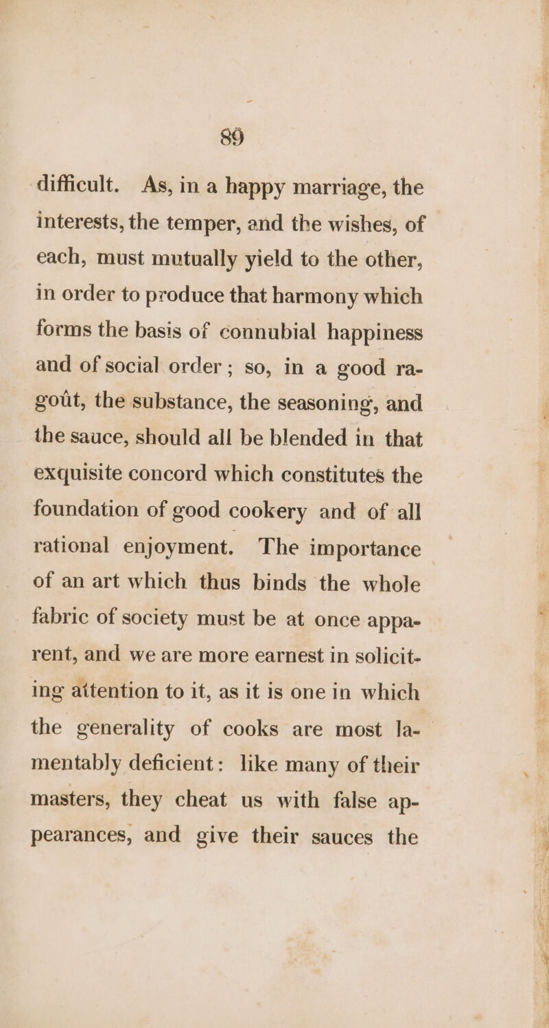 ‘difficult. As, in a happy marriage, the interests, the temper, and the wishes, of each, must mutually yield to the other, in order to produce that harmony which forms the basis of connubial happiness and of social order ; so, in a good ra- gout, the substance, the seasoning, and the sauce, should all be blended in that exquisite concord which constitutes the foundation of good cookery and of all rational enjoyment. The importance of an art which thus binds the whole fabric of society must be at once appa- rent, and we are more earnest in solicit- ing attention to it, as it is one in which mentably deficient: like many of their masters, they cheat us with false ap- pearances, and give their sauces the