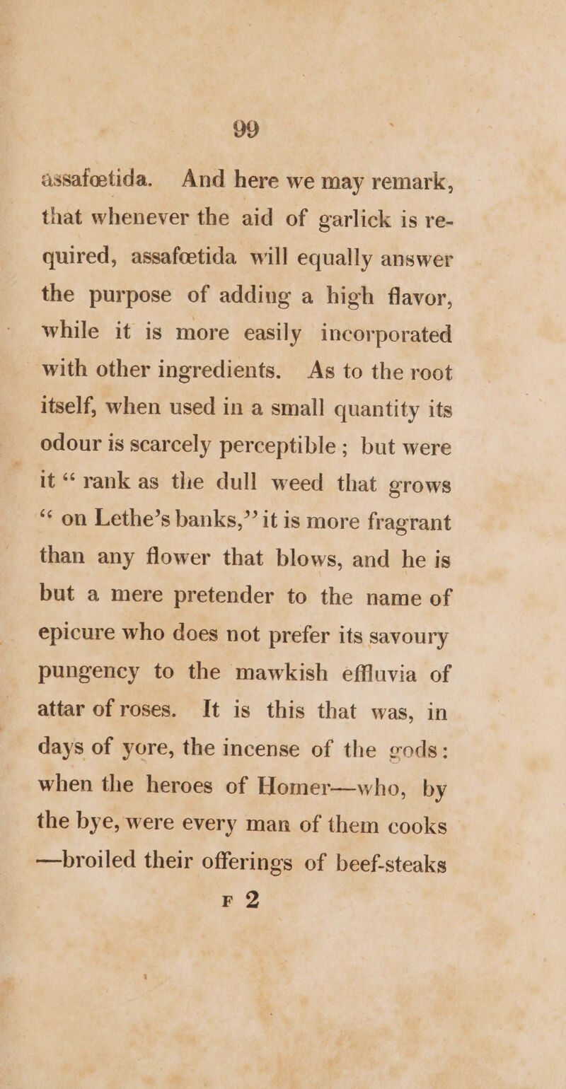 assafoetida. And here we may remark, that whenever the aid of garlick is re- quired, assafoetida will equally answer the purpose of adding a high flavor, while it is more easily incorporated with other ingredients. As to the root itself, when used in a small quantity its odour is scarcely perceptible ; but were it “ rank as tle dull weed that grows ‘* on Lethe’s banks,” it is more fragrant than any flower that blows, and he is but a mere pretender to the name of epicure who does not prefer its sayoury pungency to the mawkish effluvia of attar of roses. It is this that was, in days of yore, the incense of the gods: when the heroes of Homer—who, by the bye, were every man of them cooks —broiled their offerings of beef-steaks F 2