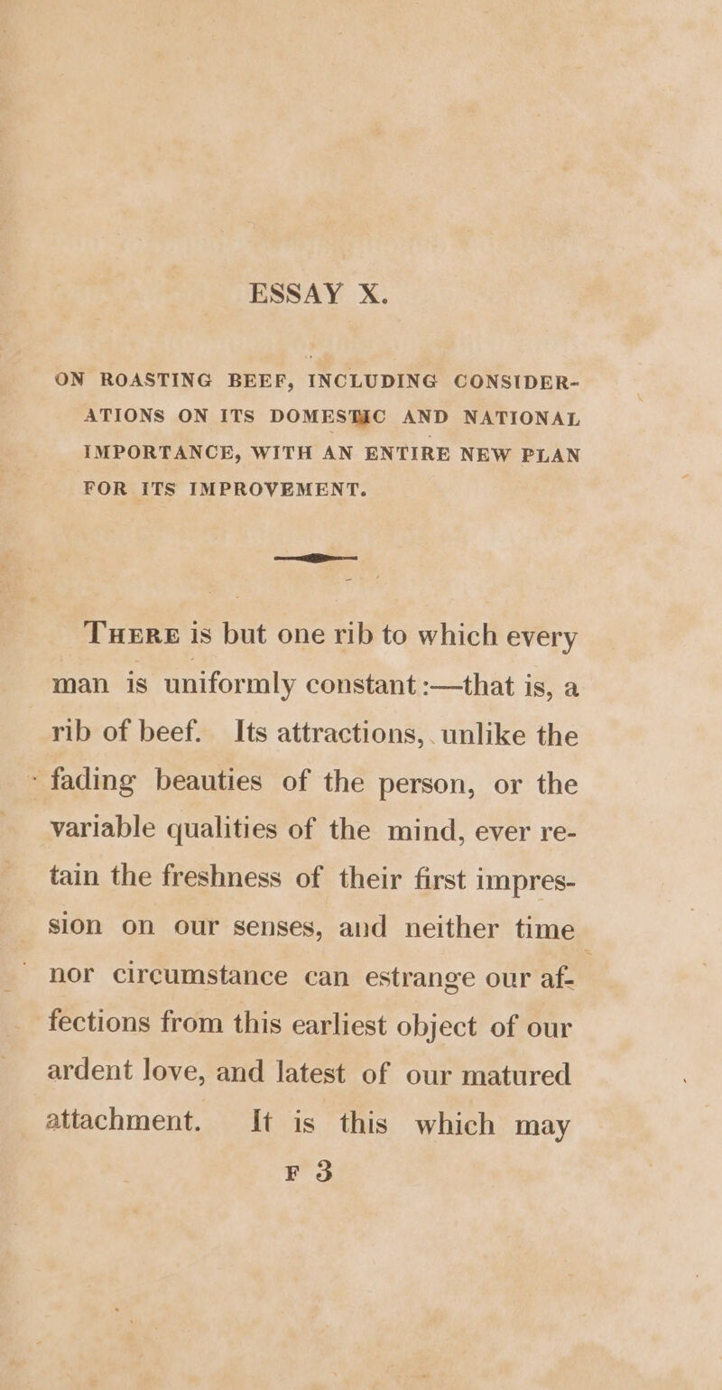 ESSAY X. ON ROASTING BEEF, INCLUDING CONSIDER- ATIONS ON ITS DOMESTAC AND NATIONAL IMPORTANCE, WITH AN ENTIRE NEW PLAN FOR ITS IMPROVEMENT. ——i SS — THERE is but one rib to which every man is uniformly constant :—that is, a rib of beef. Its attractions,. unlike the - fading beauties of the person, or the variable qualities of the mind, ever re- tain the freshness of their first impres- sion on our senses, and neither time nor circumstance can estrange our af- | fections from this earliest object of our ardent love, and latest of our matured attachment. It is this which may F3