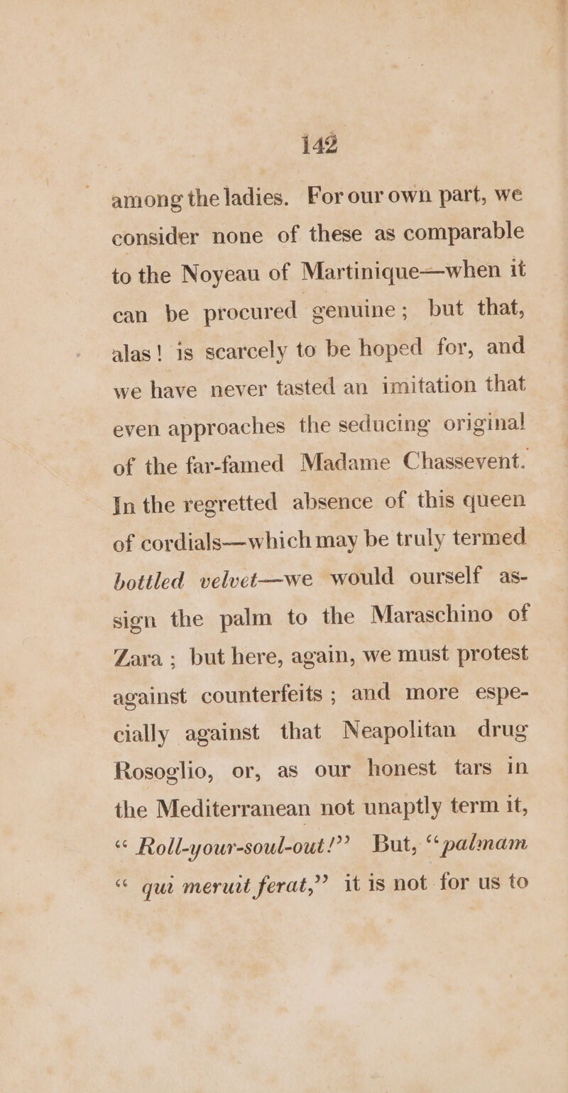 among the ladies. For our own part, we consider none of these as comparable to the Noyeau of Martinique—when it can be procured genuine; but that, alas! is scarcely to be hoped for, and we have never tasted an imitation that even approaches the seducing original of the far-famed Madame Chassevent. In the regretted absence of this queen of cordials—which may be truly termed bottled velvet—we would ourself as- sign the palm to the Maraschino of Zara; but here, again, we must protest against counterfeits ; and more espe- cially against that Neapolitan drug Rosoglio, or, as our honest tars in the Mediterranean not unaptly term it, «© Roll-your-soul-out!”” But, “palmam “ gui meruit ferat,” it is not for us to = ~<