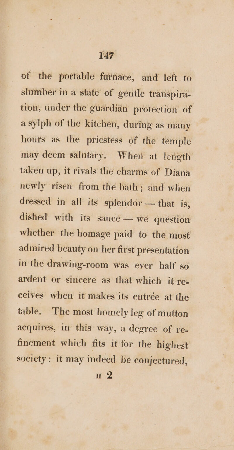 of the portable furnace, and left to slumber in a state of gentle transpira- tion, under the guardian protection of a sylph of the kitchen, during as many hours as the priestess of the temple may deem salutary. When at length taken up, it rivals the charms of Diana newly risen from the bath; and when dressed in all its splendor — that is, dished with its sauce — we question whether the homage paid to the most admired beauty on her first presentation in the drawing-room was ever half so ardent or sincere as that which it re- ceives when it makes its entrée at the table. The most homely leg of mutton acquires, in this way, a degree of re- finement which fits it for the highest society: it may indeed be conjectured, H 2