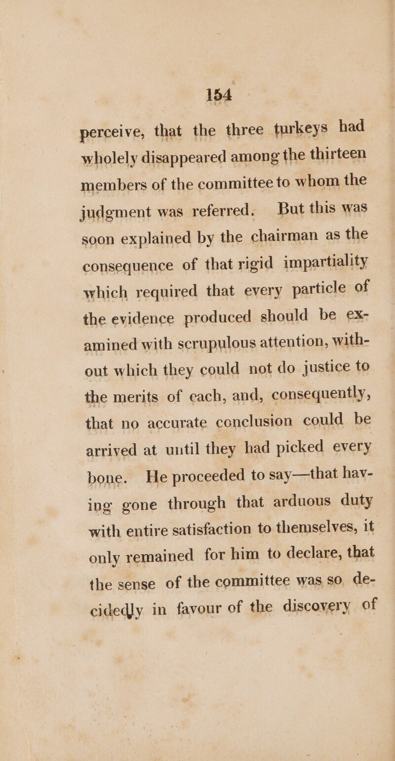 perceive, that the three turkeys had wholely disappeared among the thirteen members of the committee to whom the judgment was referred. But this was soon explained by the chairman as the consequence of that rigid impartiality which required that every particle of the evidence produced should be ex- amined with scrupulous attention, with- out which they could not do justice to the merits of each, and, consequently, that no accurate conclusion could be arrived at uutil they had picked every bone. He proceeded to say—that hav- ing gone through that arduous duty with entire satisfaction to themselves, it only remained for him to declare, that the sense of the committee was so, de- cidedly in favour of the discovery of