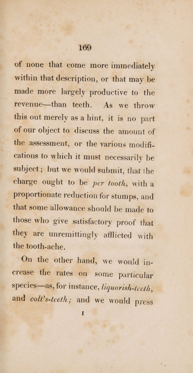 of none that come more immediately within that description, or that may be made more largely productive to the revenue—than teeth. As we throw this out merely as a hint, it is no part of our object to discuss the amount of the assessment, or the various modif- cations to which it must necessarily be subject ; but we would submit, that the charge ought to be per tooth, with a proportionate reduction for stumps, and that some allowance should be made to those who give satisfactory proof that they are unremittingly afflicted with the tooth-ache, On the other hand, we would in- crease the rates on some particular species—as, for instance, Liquorish-tceth ‘ and colt’s-teeth; and we would press I