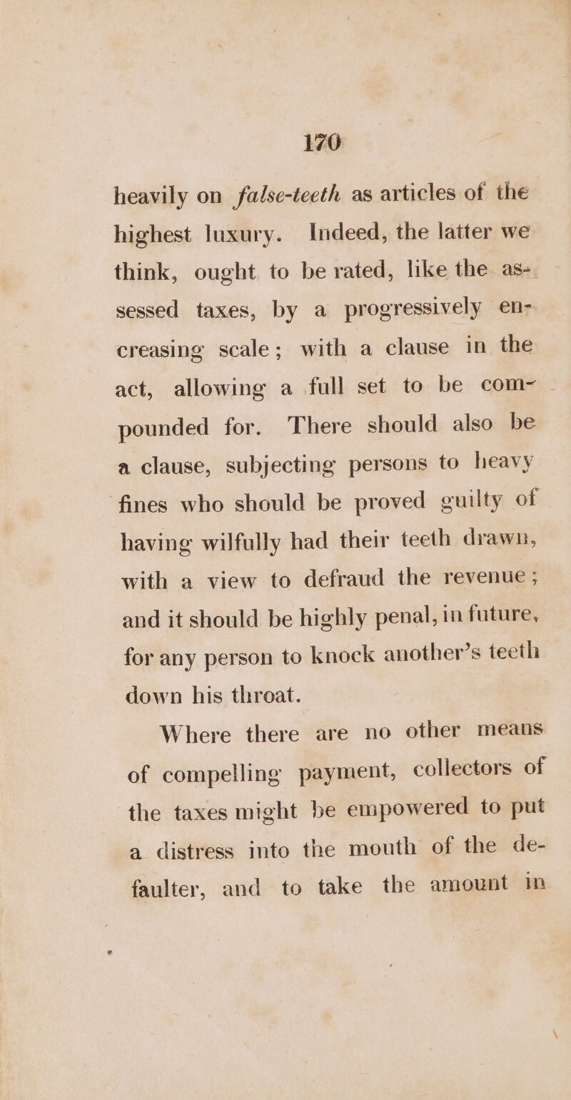 heavily on fadse-teeth as articles of the highest luxury. Indeed, the latter we think, ought to be rated, like the as-. sessed taxes, by a progressively en&gt; creasing scale; with a clause in the act, allowing a full set to be com-~ pounded for. There should also be. a clause, subjecting persons to heavy fines who should be proved guilty of having wilfully had their teeth drawn, with a view to defraud the revenue ; and it should be highly penal, in future, for any person to knock another’s teeth down his throat. Where there are no other means of compelling payment, collectors of the taxes might be empowered to put a distress into the mouth of the de- faulter, and to take the amount in