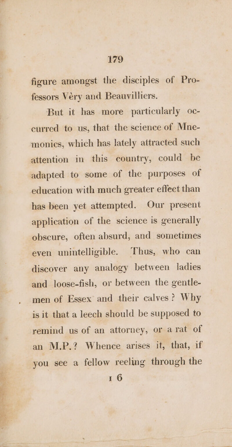 figure amongst the disciples of Pro- fessors Véry and Beauvilliers. But it has more particularly oc- curred to us, that the science of Mne- monics, which has lately attracted such attention in this country, could be education with much greater effect than has been yet attempted. Our present application of the science is generally obscure, often absurd, and sometimes even unintelligible. Thus, who can discover any analogy between ladies and loose-fish, or between the gentle- men of Essex and their calves ? Why is it that a leech should be supposed to remind us of an attorney, or arat of an M.P.2 Whence arises it, that, if you see a fellow reeling through the 1 6